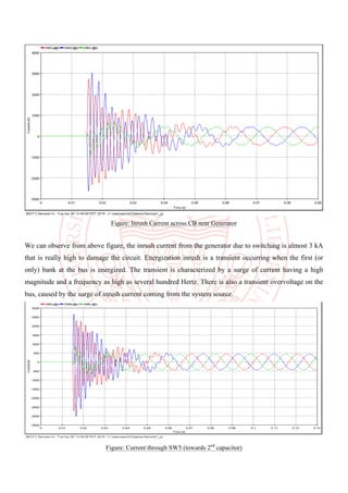 Figure: Inrush Current across CB near Generator
We can observe from above figure, the inrush current from the generator due to switching is almost 3 kA
that is really high to damage the circuit. Energization inrush is a transient occurring when the first (or
only) bank at the bus is energized. The transient is characterized by a surge of current having a high
magnitude and a frequency as high as several hundred Hertz. There is also a transient overvoltage on the
bus, caused by the surge of inrush current coming from the system source.
Figure: Current through SW5 (towards 2nd
capacitor)
 