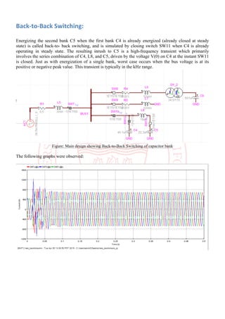 Back-to-Back	Switching:	
	
Energizing the second bank C5 when the first bank C4 is already energized (already closed at steady
state) is called back-to- back switching, and is simulated by closing switch SW11 when C4 is already
operating in steady state. The resulting inrush to C5 is a high-frequency transient which primarily
involves the series combination of C4, L8, and C5, driven by the voltage V(0) on C4 at the instant SW11
is closed. Just as with energization of a single bank, worst case occurs when the bus voltage is at its
positive or negative peak value. This transient is typically in the kHz range.
Figure: Main design showing Back-to-Back Switching of capacitor bank
The following graphs were observed:
 