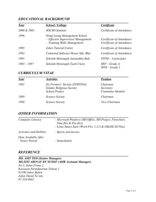 EDUCATIONAL BACKGROUND
Year School / College Certificate
2000 & 2001 SOCSO Seminar Certificate of Attendance
1996 Hong Leong Management School
- Effective Supervisory Management Certificate of Attendance
- Teaming Skills Management Certificate of Attendance
1995 Johor Tutorial Centre Certificate of Attendance
1992 Comtrend Software House Sdn. Bhd. Certificate of Attendance
1991 Sekolah Menengah Aminuddin Baki STPM – 3 principles
1985 – 1987 Sekolah Menengah Tasik Utara SRP – Grade A
SPM – Grade 2
CURRICULUM VITAE
Year Activities Position
1991 Six Formers’ Society (PERTINA) Chairman
Islamic Religious Society Secretary
School Prefect Committee Member
1989 Science Society Chairman
1988 Science Society Vice-Chairman
OTHER INFORMATION
Computer Literacy : Microsoft Windows (MS Office, MS Project, Flowchart,
Time flex & Pay flex)
: Lotus Smart Suite (Word Pro, 1-2-3 & DBASE III Plus)
Activities and Hobbies : Sports and movies.
Date Available After
Notice Period : Immediately
REFERENCE
MS. AMY TEO (Senior Manager)
MS.SITI ARINAF BT YUSOF (AHR Assistant Manager)
No.3, Jalan Firma 2,
Kawasan Perindustrian Tebrau 1
81100 Johor Bahru
Johor Darul Ta’zim
07-354 6042
Page 2 of 4
 