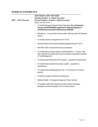 WORKING EXPERIENCE
SOUTHERN LION SDN BHD
Starting Position As Admin Executive
2007 – 2015 (Present) Present Position As Senior Admin Executive
Major job functions: -
∗ To handle Sewage Treatment Plant Operation (As a Competent
Person) CePSTPO/00020 registered in National Registry of
Certified Environmental Professionals (NRCEP)
∗ Disciplinary – to issue Show Cause Letter, Warning Letter & Domestic
Inquiry
∗ To handle canteen management for F1 & F2
∗ General factory 5S & Overall landscaping/gardening at F1 & F2
∗ ISO 9001/14001 requirements & documentations
∗ To handle adhoc project related to staff satisfaction – to study, liase
with contractor for project planning & to propose reasonable quotation
to Top Management
∗ To handle external/internal CCTV system – operation & maintenance
∗ To handle factory telecommunication system – operation &
maintenance
∗ To handle Security Management in SL ( 3 In-House & 10 contract
guards)
∗ To handle company vehicles & maintenance
∗ Safety & Health – Emergency Response Team member
∗ To handle 5 staff which reporting to Admin Senior Executive :
Receptionist, Admin Assistant & 3 In House Guards
Page 3 of 4
 