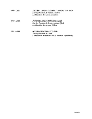 1999 – 2007 MENARA LANDMARK MANAGEMENT SDN BHD
Starting Position As Admin Assistant
Last Position As Admin Executive
1998 – 1999 PENINSULA SECURITIES SDN BHD
Starting Position As Senior Account Clerk
Last Position As Account Officer
1992 – 1998 HONG LEONG FINANCE BHD
Starting Position As Clerk
Last Position As Senior Clerk (Collection Department)
Page 4 of 4
 
