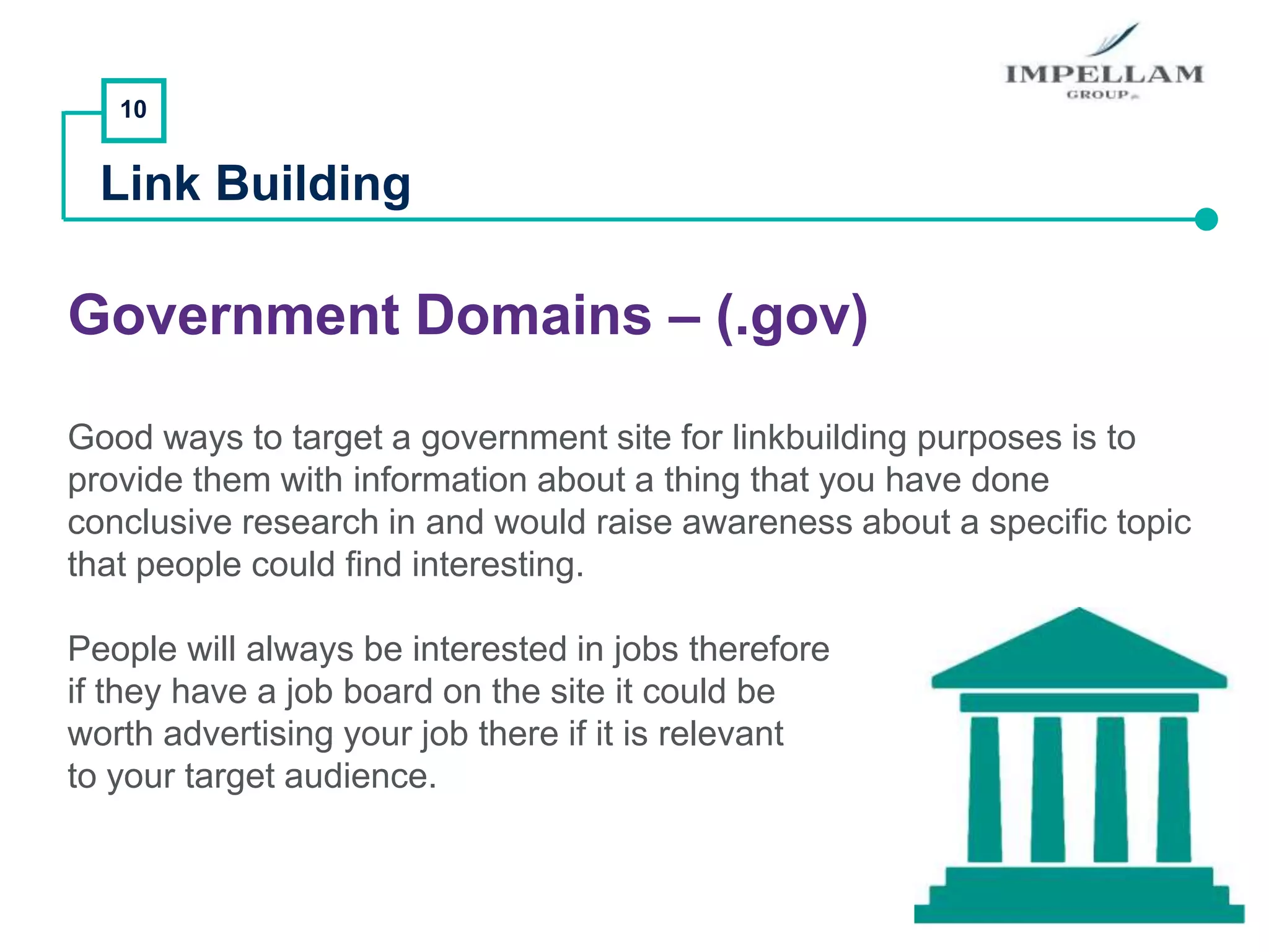 10
Link Building
Government Domains – (.gov)
Good ways to target a government site for linkbuilding purposes is to
provide them with information about a thing that you have done
conclusive research in and would raise awareness about a specific topic
that people could find interesting.
People will always be interested in jobs therefore
if they have a job board on the site it could be
worth advertising your job there if it is relevant
to your target audience.
 