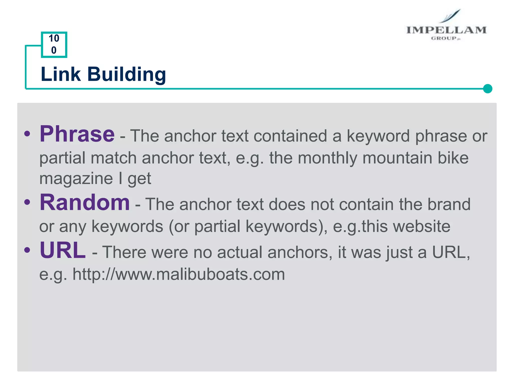 10
0
Link Building
• Phrase - The anchor text contained a keyword phrase or
partial match anchor text, e.g. the monthly mountain bike
magazine I get
• Random - The anchor text does not contain the brand
or any keywords (or partial keywords), e.g.this website
• URL - There were no actual anchors, it was just a URL,
e.g. http://www.malibuboats.com
 