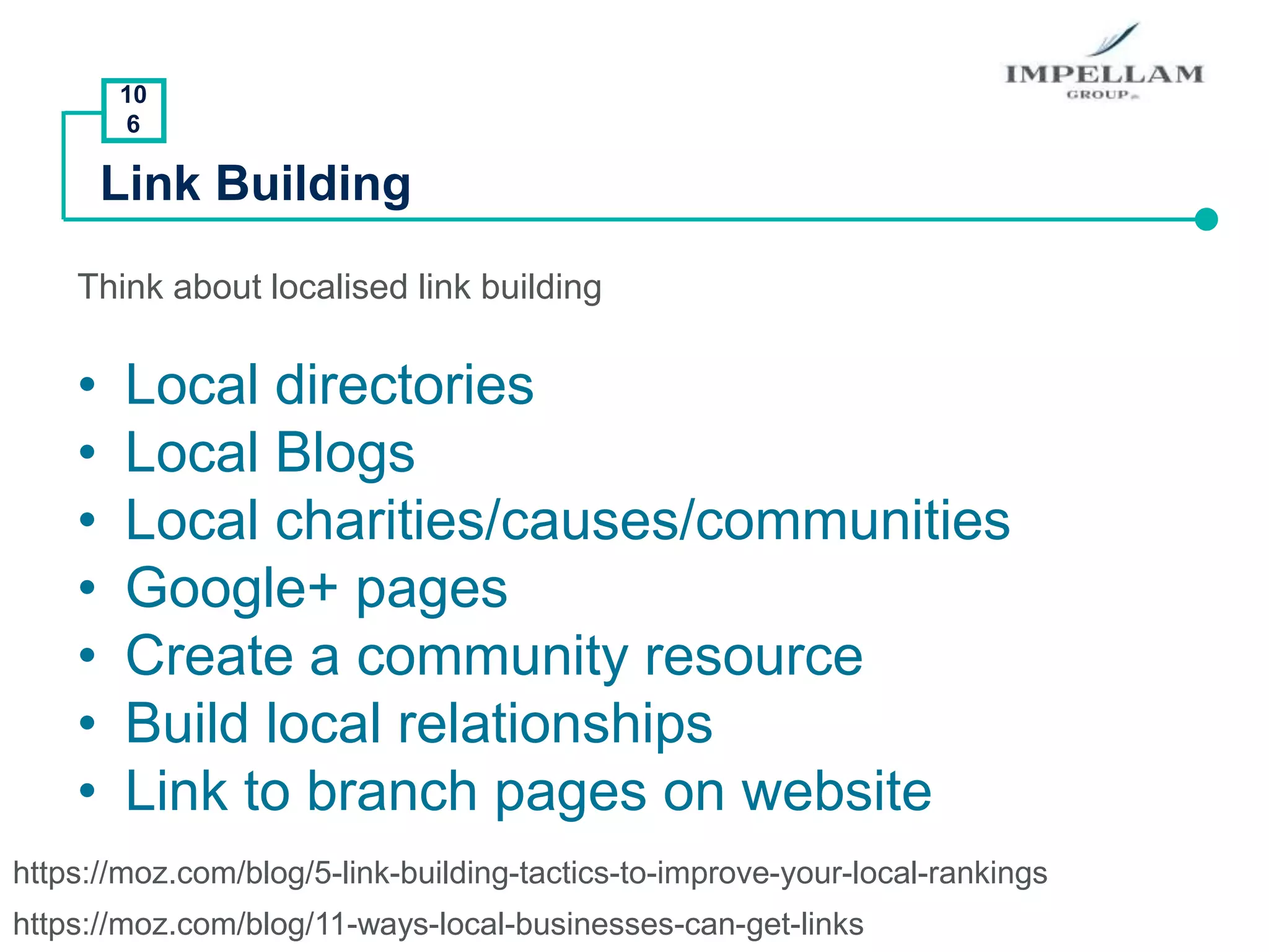 10
6
Link Building
Think about localised link building
• Local directories
• Local Blogs
• Local charities/causes/communities
• Google+ pages
• Create a community resource
• Build local relationships
• Link to branch pages on website
https://moz.com/blog/11-ways-local-businesses-can-get-links
https://moz.com/blog/5-link-building-tactics-to-improve-your-local-rankings
 