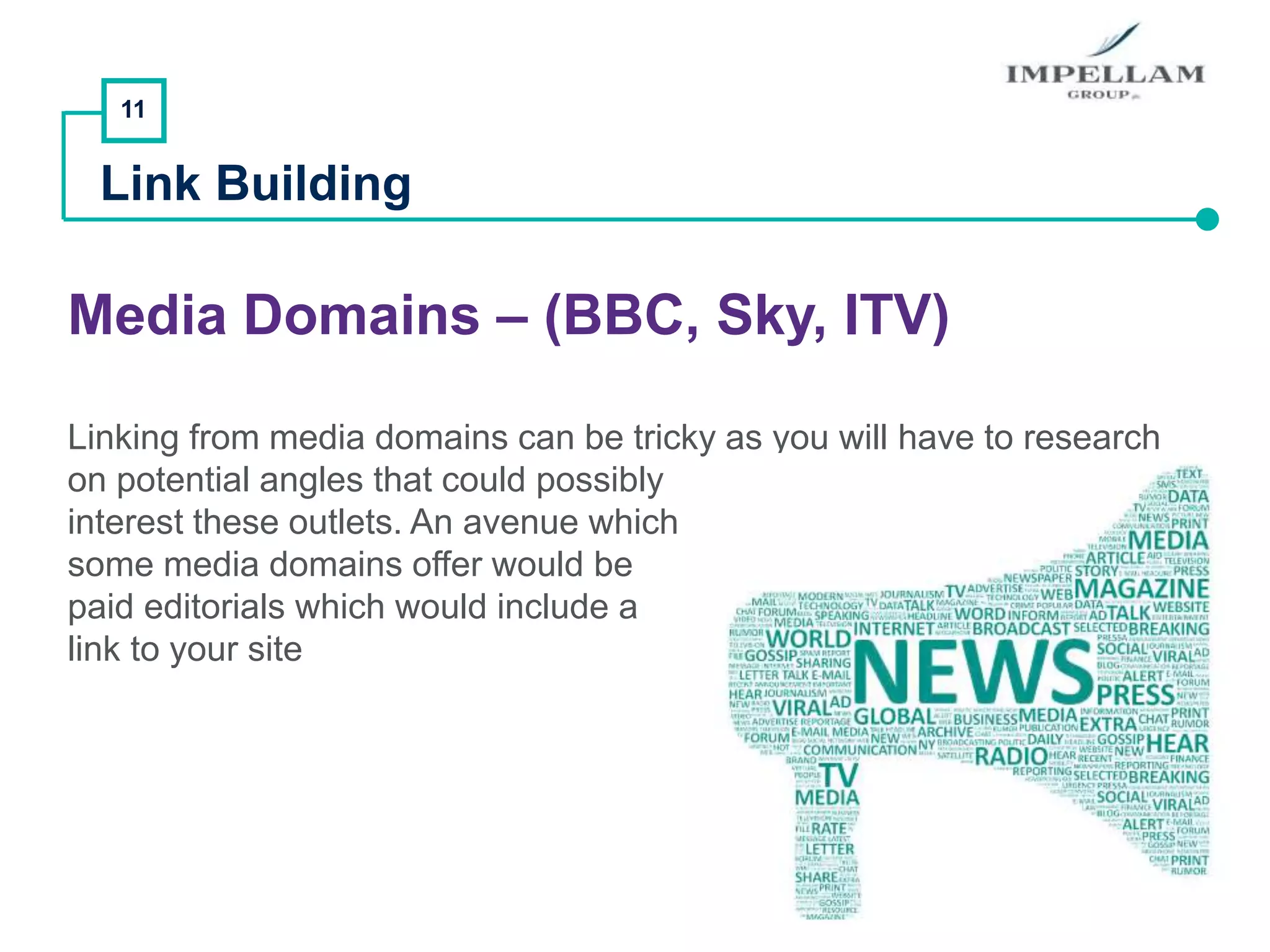 11
Link Building
Media Domains – (BBC, Sky, ITV)
Linking from media domains can be tricky as you will have to research
on potential angles that could possibly
interest these outlets. An avenue which
some media domains offer would be
paid editorials which would include a
link to your site
 
