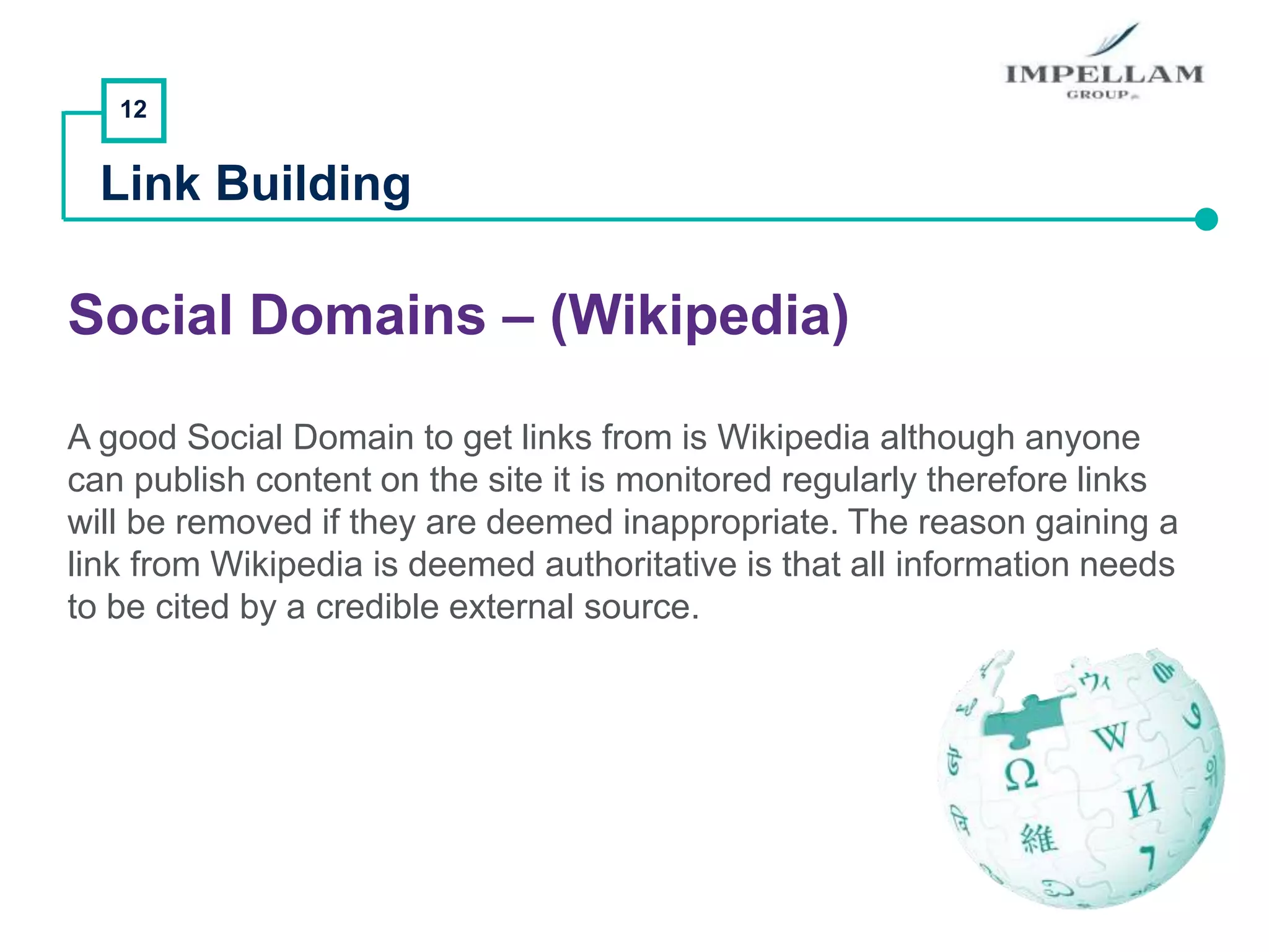 12
Link Building
Social Domains – (Wikipedia)
A good Social Domain to get links from is Wikipedia although anyone
can publish content on the site it is monitored regularly therefore links
will be removed if they are deemed inappropriate. The reason gaining a
link from Wikipedia is deemed authoritative is that all information needs
to be cited by a credible external source.
 