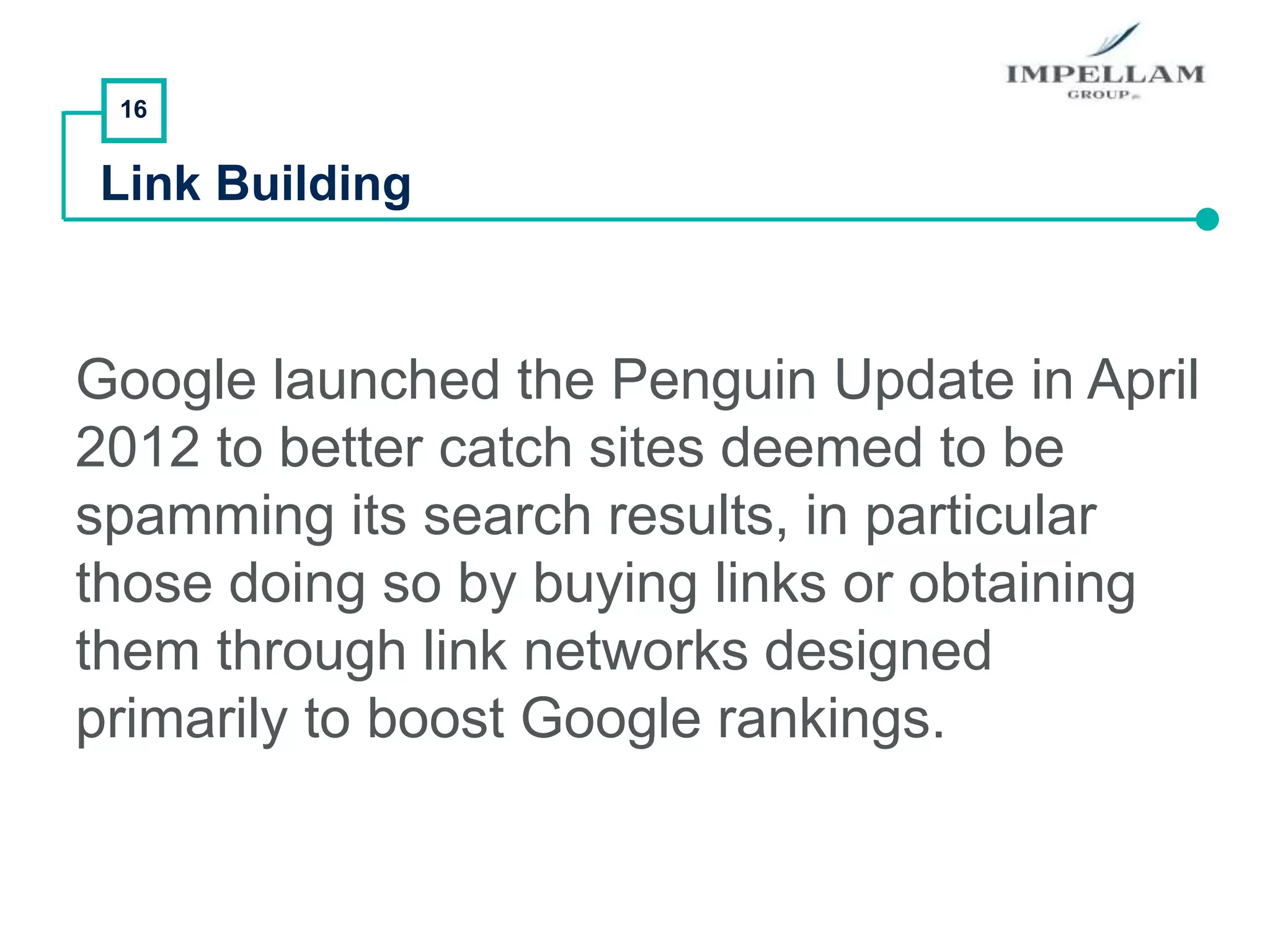16
Link Building
Google launched the Penguin Update in April
2012 to better catch sites deemed to be
spamming its search results, in particular
those doing so by buying links or obtaining
them through link networks designed
primarily to boost Google rankings.
 