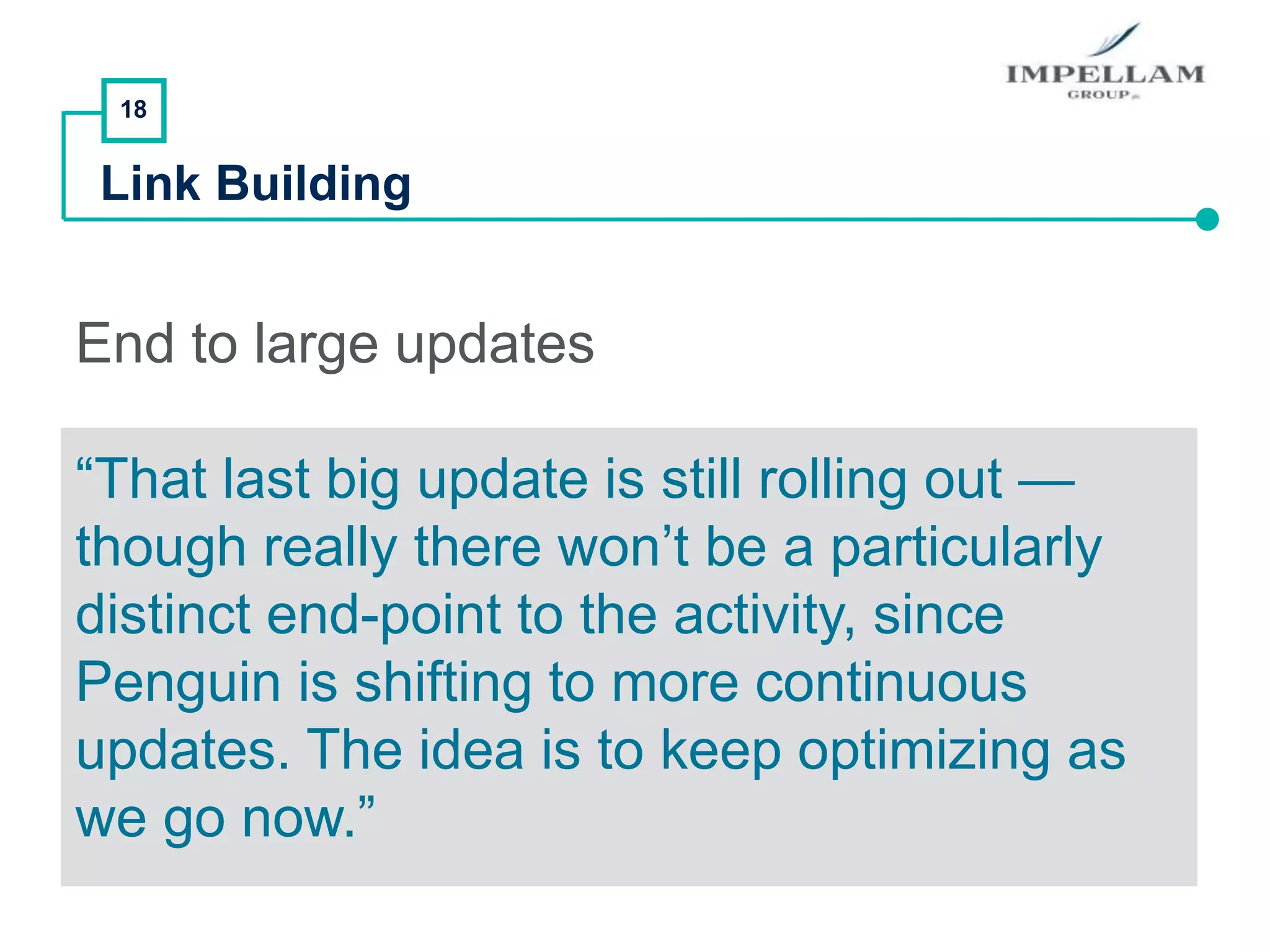 18
Link Building
End to large updates
“That last big update is still rolling out —
though really there won’t be a particularly
distinct end-point to the activity, since
Penguin is shifting to more continuous
updates. The idea is to keep optimizing as
we go now.”
 