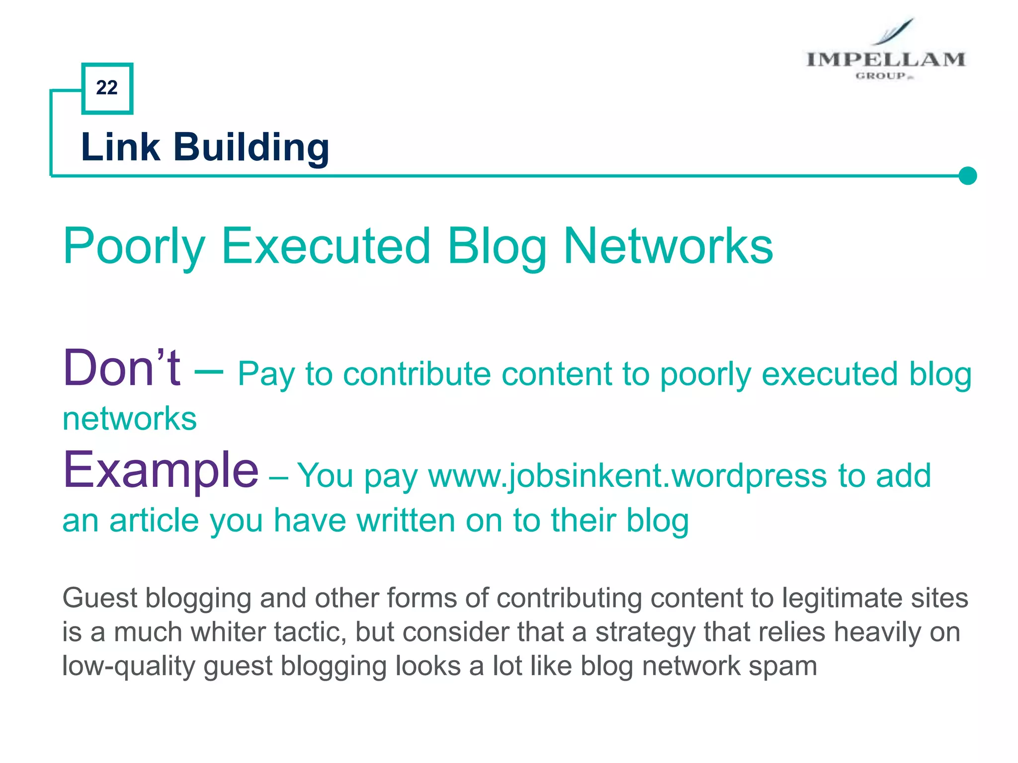 22
Link Building
Poorly Executed Blog Networks
Don’t – Pay to contribute content to poorly executed blog
networks
Example – You pay www.jobsinkent.wordpress to add
an article you have written on to their blog
Guest blogging and other forms of contributing content to legitimate sites
is a much whiter tactic, but consider that a strategy that relies heavily on
low-quality guest blogging looks a lot like blog network spam
 
