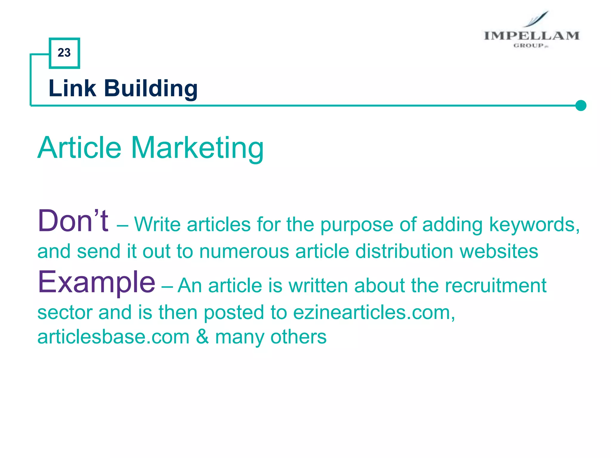23
Link Building
Article Marketing
Don’t – Write articles for the purpose of adding keywords,
and send it out to numerous article distribution websites
Example – An article is written about the recruitment
sector and is then posted to ezinearticles.com,
articlesbase.com & many others
 