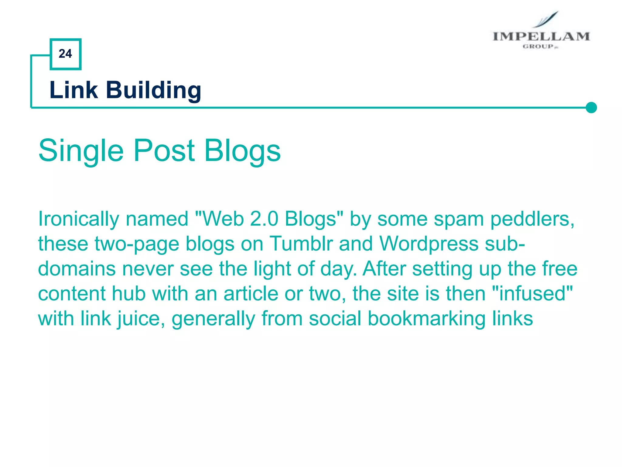 24
Link Building
Single Post Blogs
Ironically named "Web 2.0 Blogs" by some spam peddlers,
these two-page blogs on Tumblr and Wordpress sub-
domains never see the light of day. After setting up the free
content hub with an article or two, the site is then "infused"
with link juice, generally from social bookmarking links
 