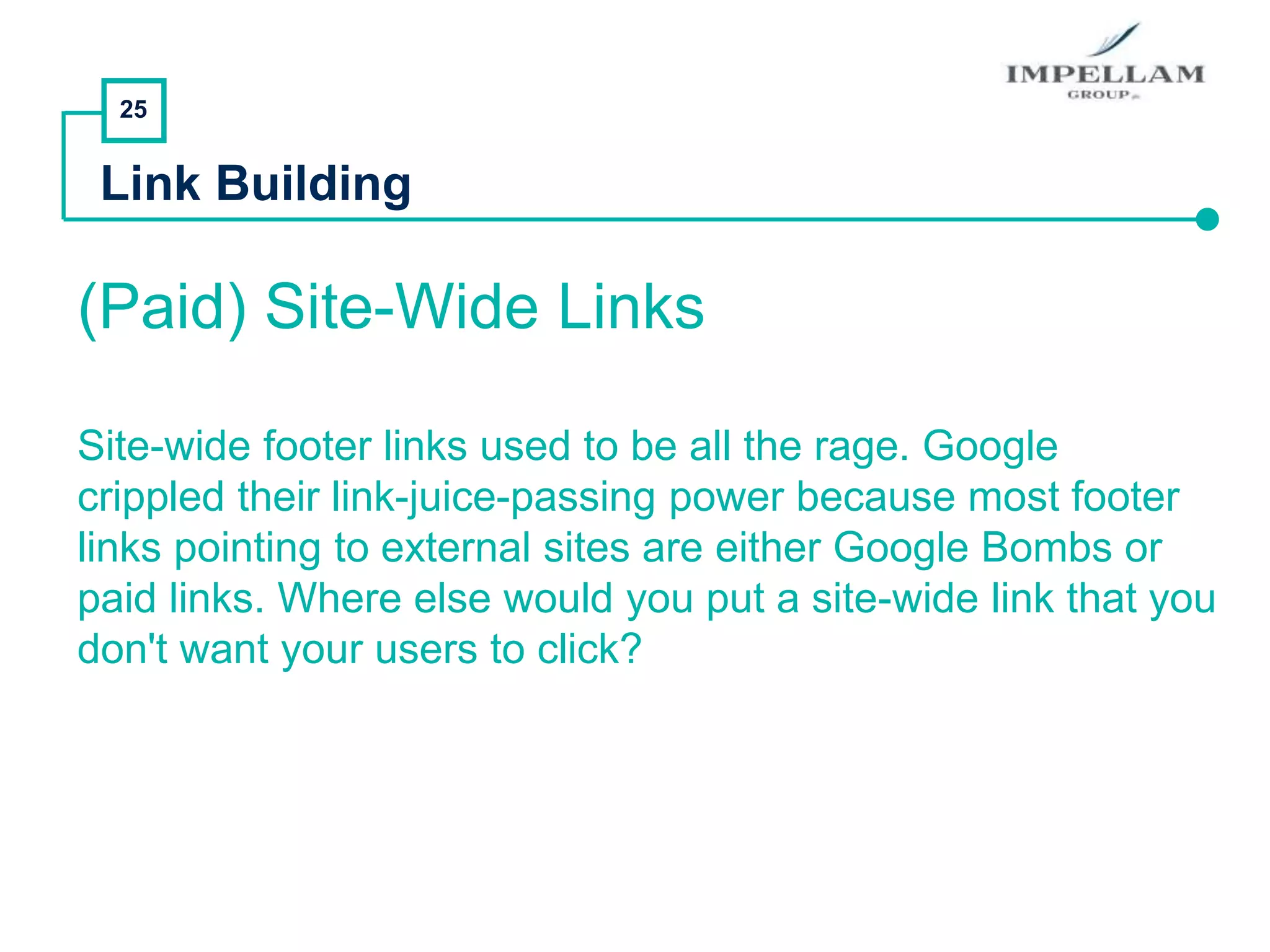 25
Link Building
(Paid) Site-Wide Links
Site-wide footer links used to be all the rage. Google
crippled their link-juice-passing power because most footer
links pointing to external sites are either Google Bombs or
paid links. Where else would you put a site-wide link that you
don't want your users to click?
 