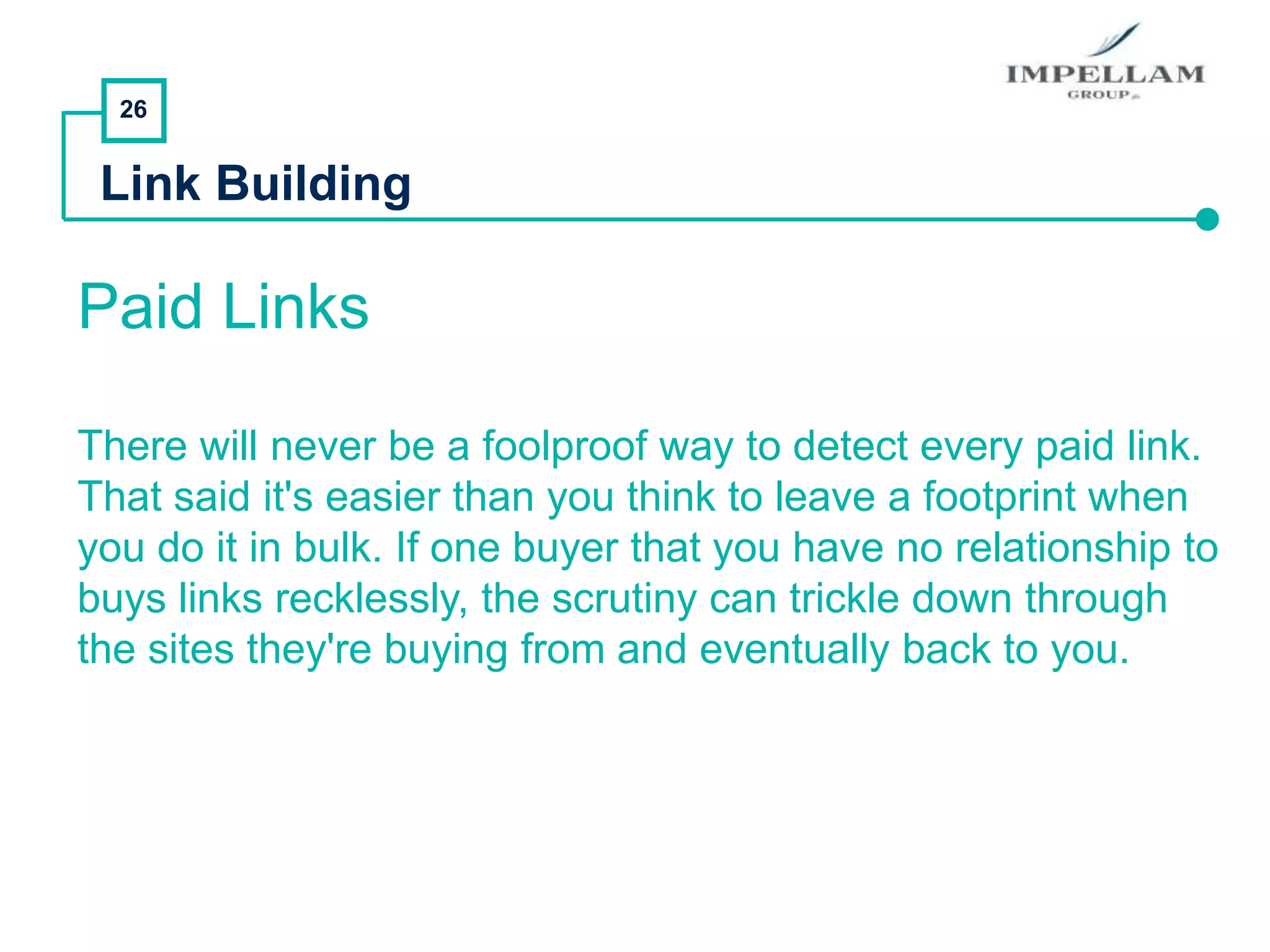 26
Link Building
Paid Links
There will never be a foolproof way to detect every paid link.
That said it's easier than you think to leave a footprint when
you do it in bulk. If one buyer that you have no relationship to
buys links recklessly, the scrutiny can trickle down through
the sites they're buying from and eventually back to you.
 