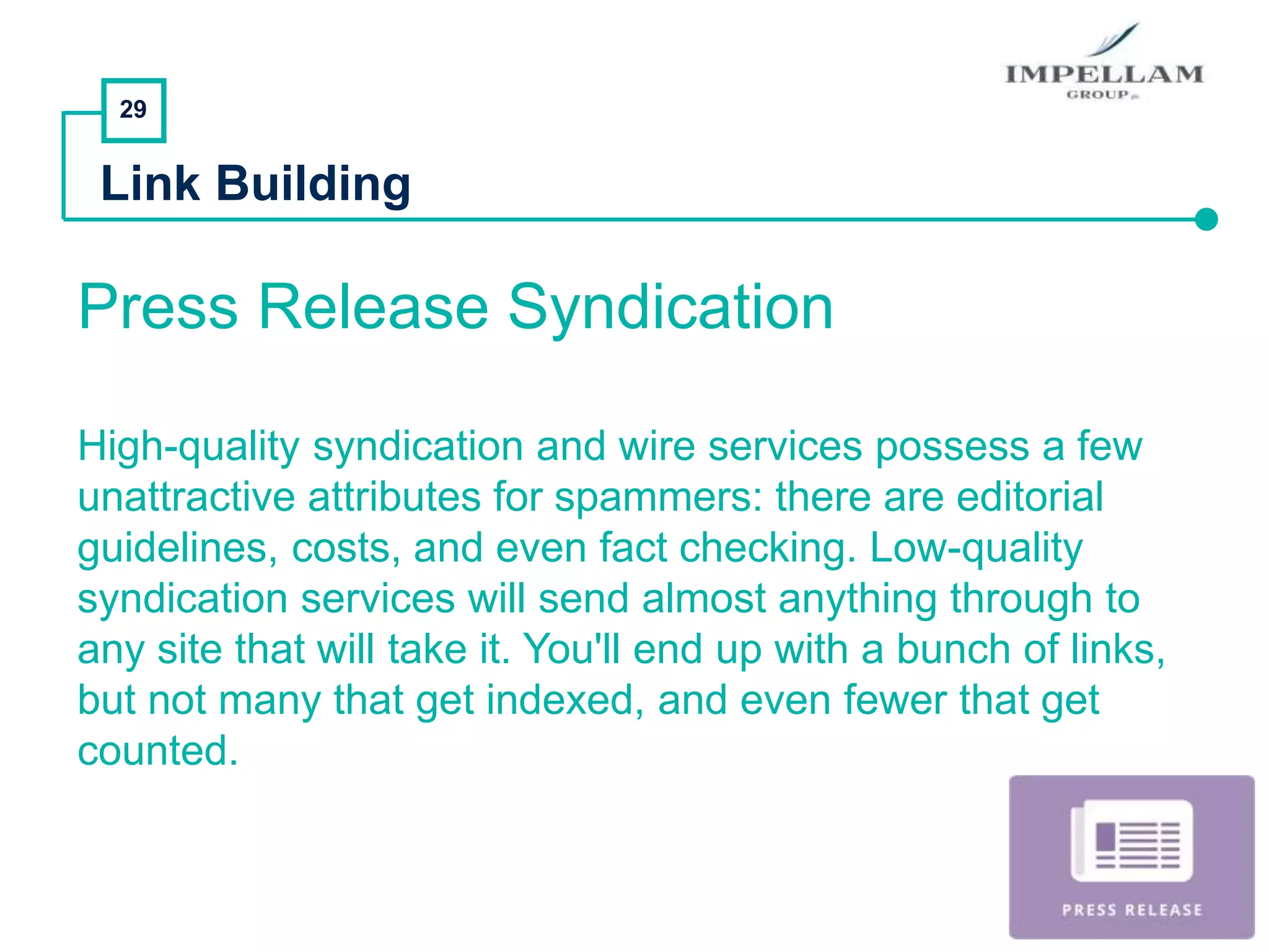 29
Link Building
Press Release Syndication
High-quality syndication and wire services possess a few
unattractive attributes for spammers: there are editorial
guidelines, costs, and even fact checking. Low-quality
syndication services will send almost anything through to
any site that will take it. You'll end up with a bunch of links,
but not many that get indexed, and even fewer that get
counted.
 