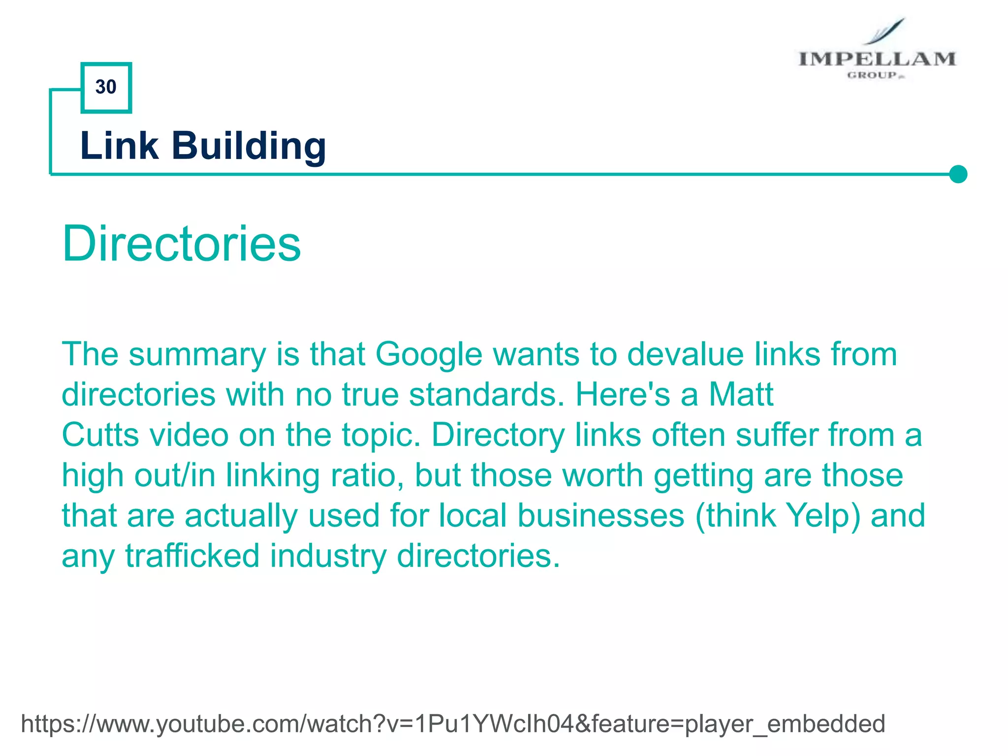 30
Link Building
Directories
The summary is that Google wants to devalue links from
directories with no true standards. Here's a Matt
Cutts video on the topic. Directory links often suffer from a
high out/in linking ratio, but those worth getting are those
that are actually used for local businesses (think Yelp) and
any trafficked industry directories.
https://www.youtube.com/watch?v=1Pu1YWcIh04&feature=player_embedded
 