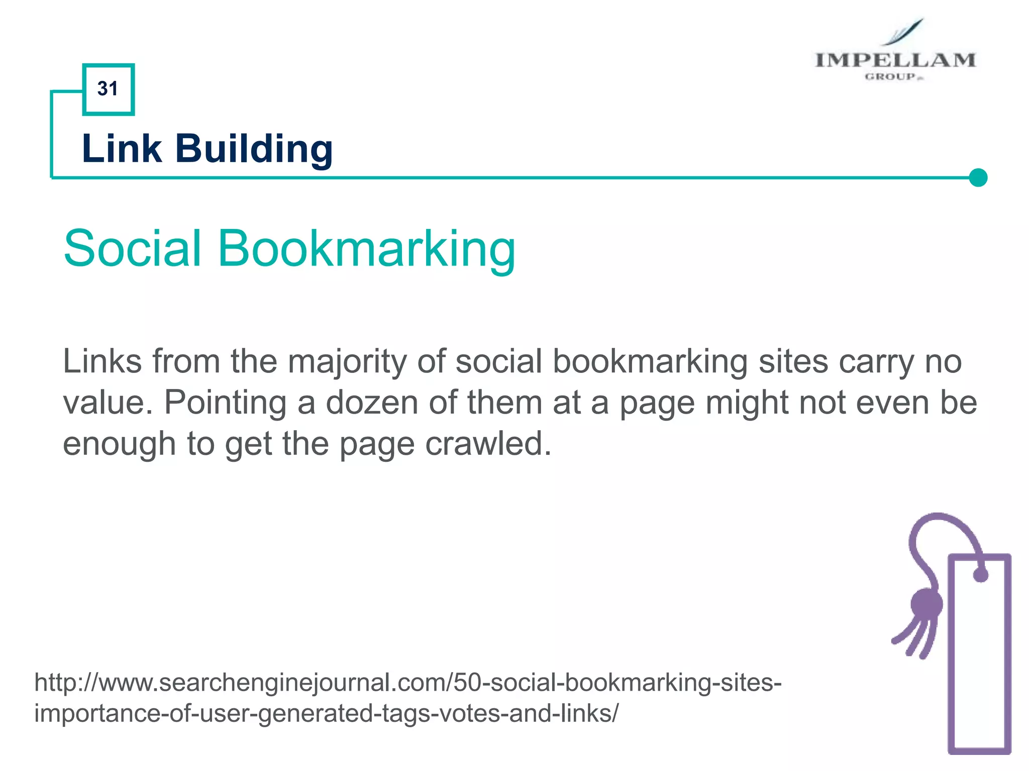31
Link Building
Social Bookmarking
Links from the majority of social bookmarking sites carry no
value. Pointing a dozen of them at a page might not even be
enough to get the page crawled.
http://www.searchenginejournal.com/50-social-bookmarking-sites-
importance-of-user-generated-tags-votes-and-links/
 