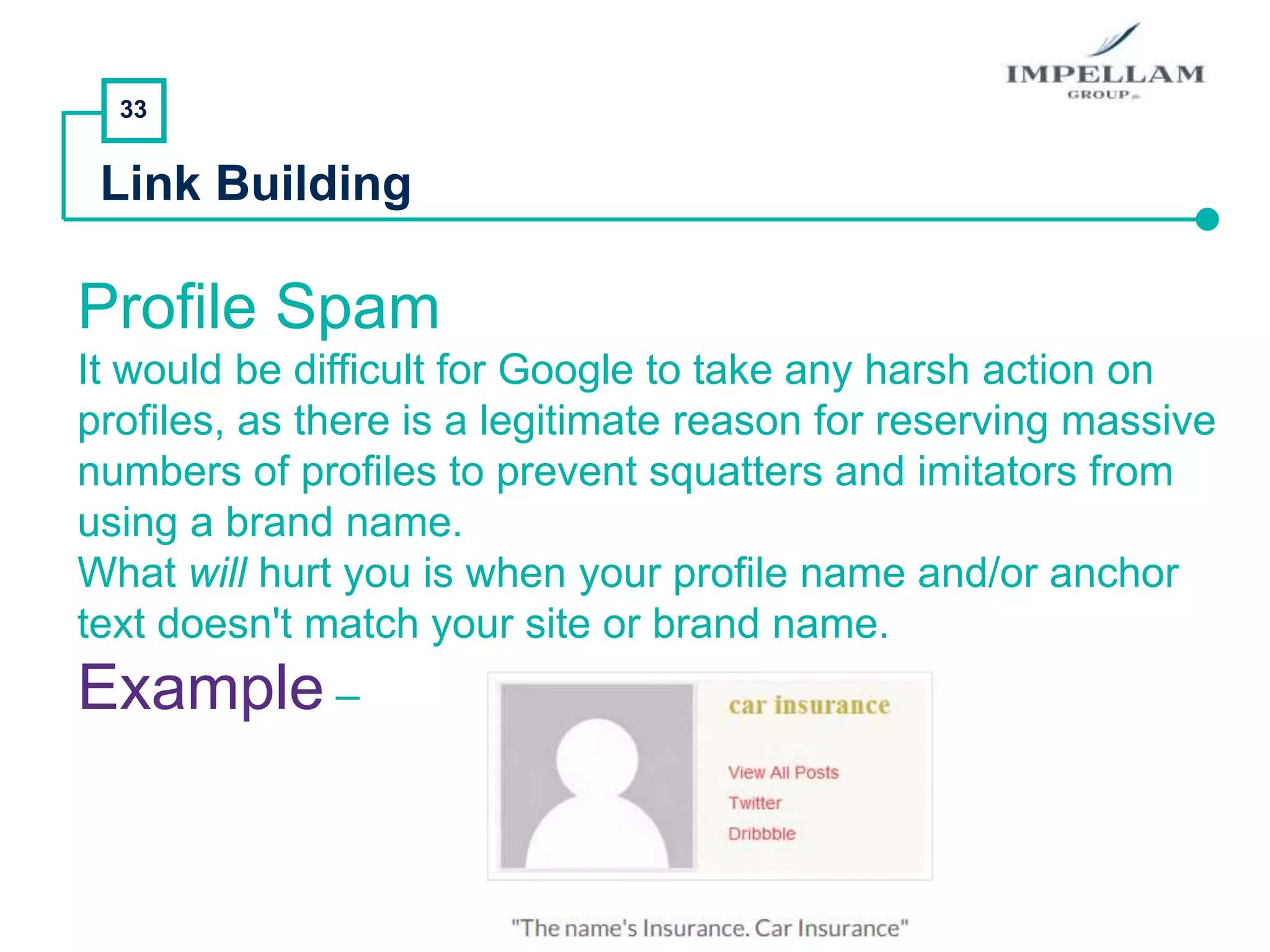 33
Link Building
Profile Spam
It would be difficult for Google to take any harsh action on
profiles, as there is a legitimate reason for reserving massive
numbers of profiles to prevent squatters and imitators from
using a brand name.
What will hurt you is when your profile name and/or anchor
text doesn't match your site or brand name.
Example –
 