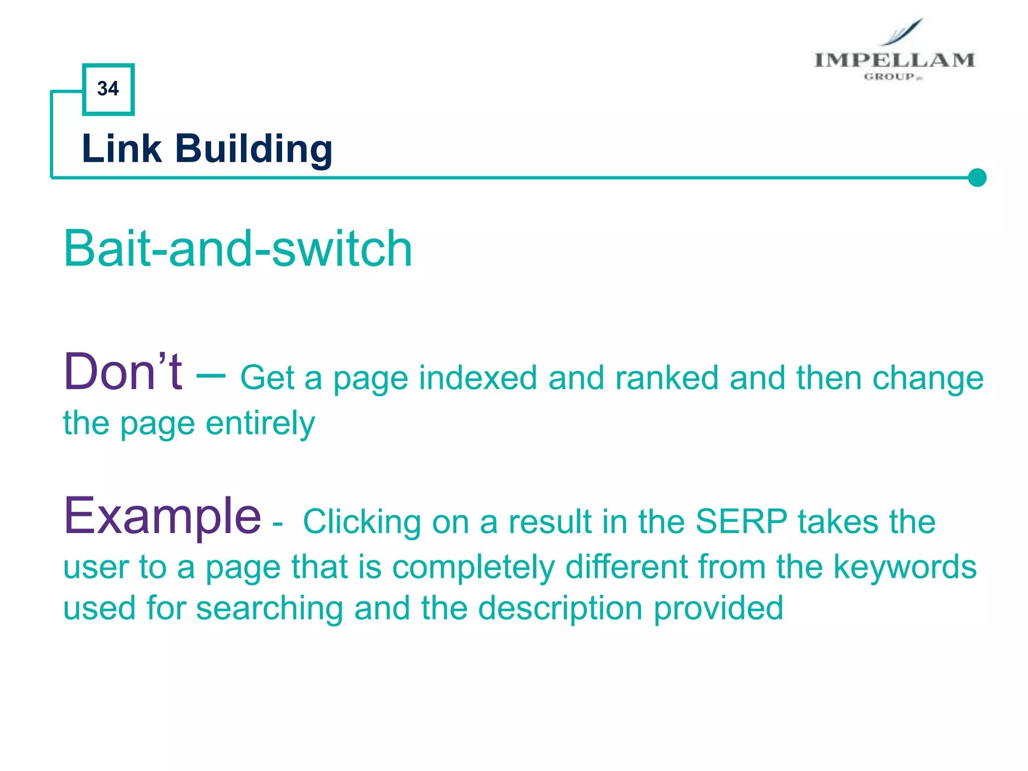 34
Link Building
Bait-and-switch
Don’t – Get a page indexed and ranked and then change
the page entirely
Example - Clicking on a result in the SERP takes the
user to a page that is completely different from the keywords
used for searching and the description provided
 
