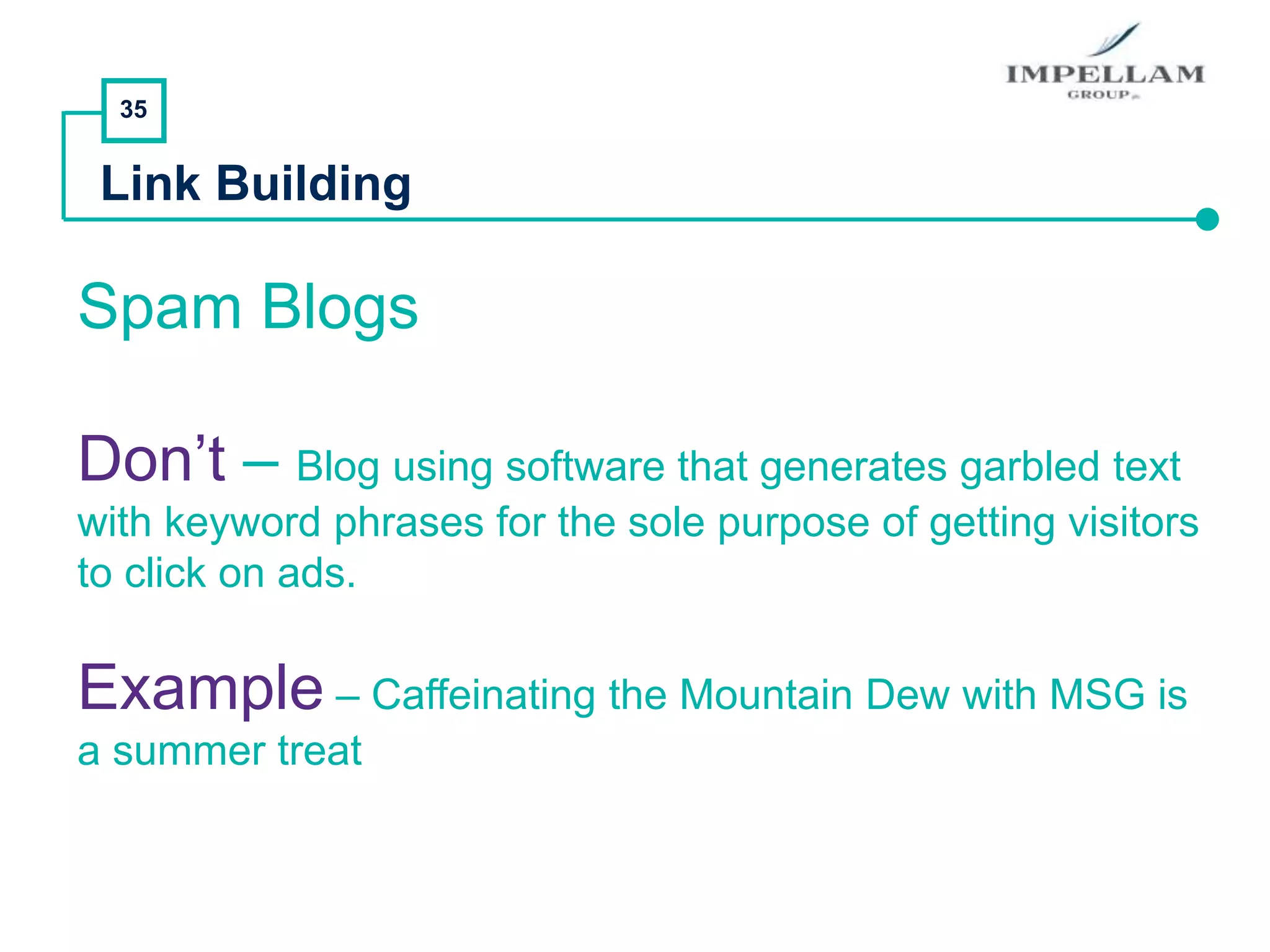 35
Link Building
Spam Blogs
Don’t – Blog using software that generates garbled text
with keyword phrases for the sole purpose of getting visitors
to click on ads.
Example – Caffeinating the Mountain Dew with MSG is
a summer treat
 