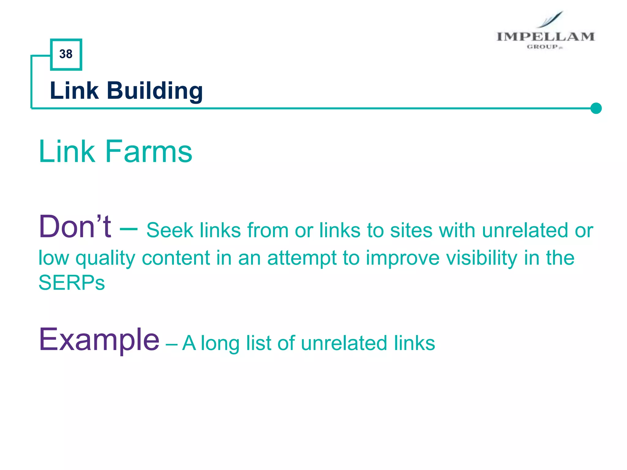 38
Link Building
Link Farms
Don’t – Seek links from or links to sites with unrelated or
low quality content in an attempt to improve visibility in the
SERPs
Example – A long list of unrelated links
 