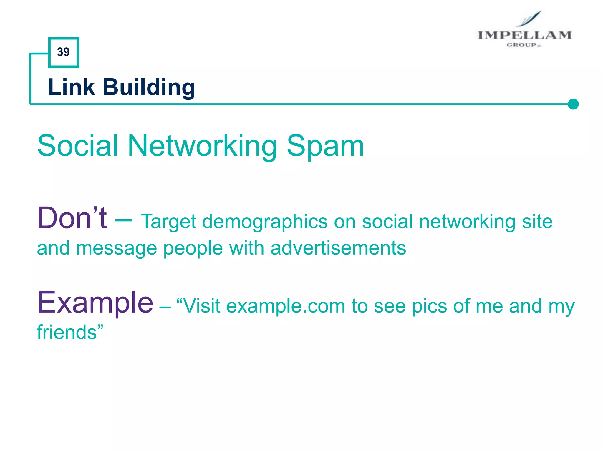 39
Link Building
Social Networking Spam
Don’t – Target demographics on social networking site
and message people with advertisements
Example – “Visit example.com to see pics of me and my
friends”
 