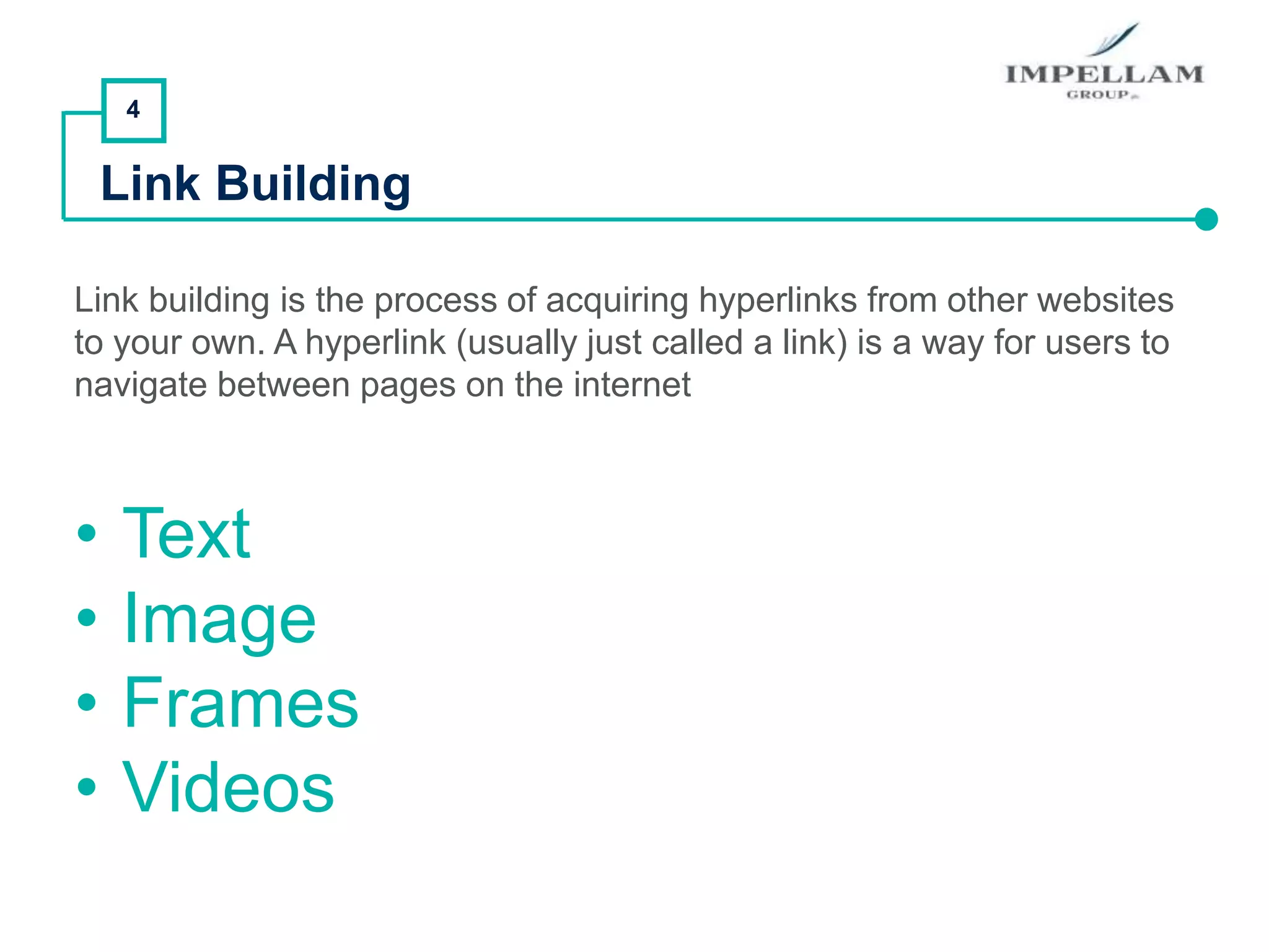 4
Link Building
Link building is the process of acquiring hyperlinks from other websites
to your own. A hyperlink (usually just called a link) is a way for users to
navigate between pages on the internet
• Text
• Image
• Frames
• Videos
 