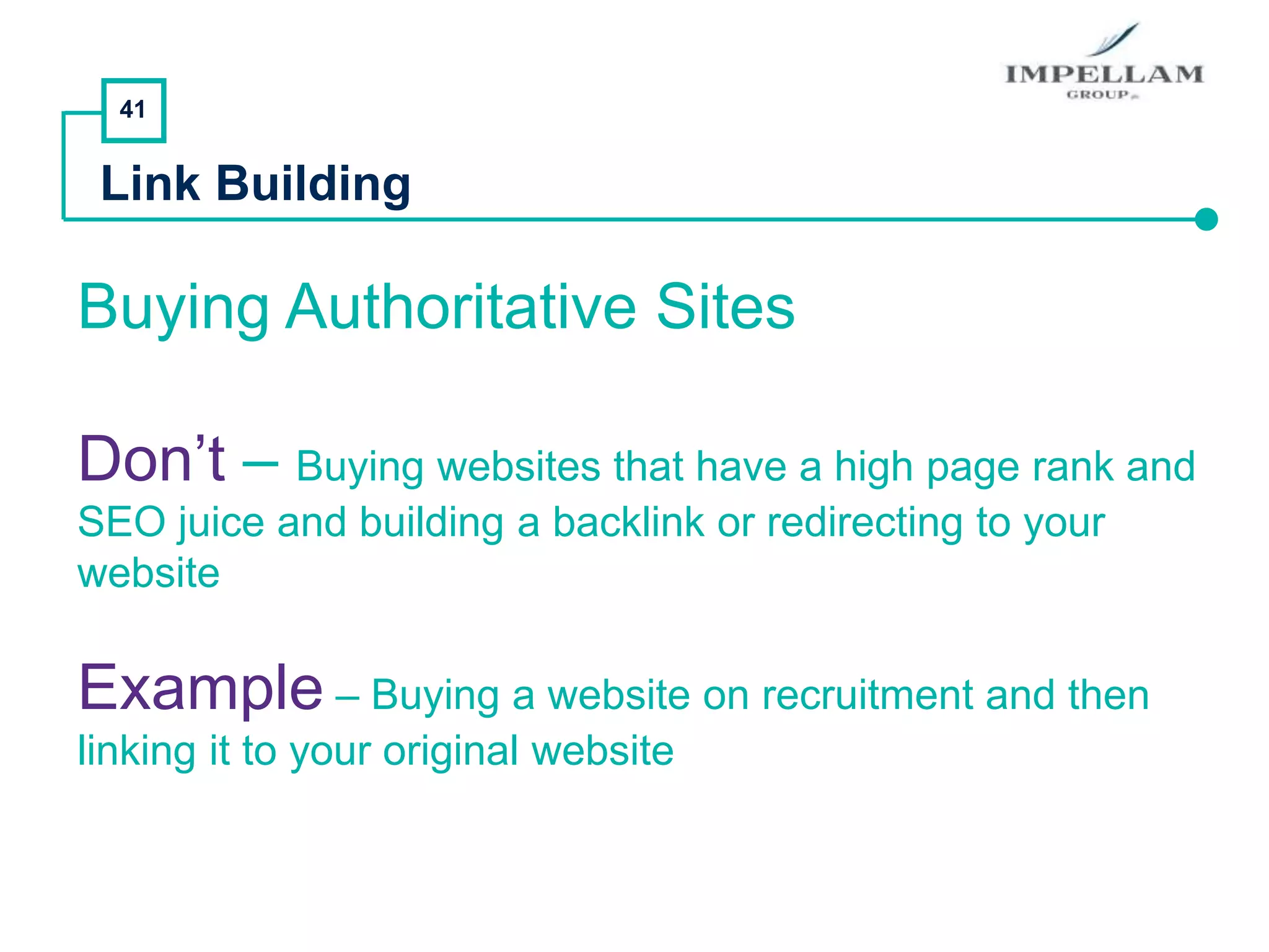 41
Link Building
Buying Authoritative Sites
Don’t – Buying websites that have a high page rank and
SEO juice and building a backlink or redirecting to your
website
Example – Buying a website on recruitment and then
linking it to your original website
 
