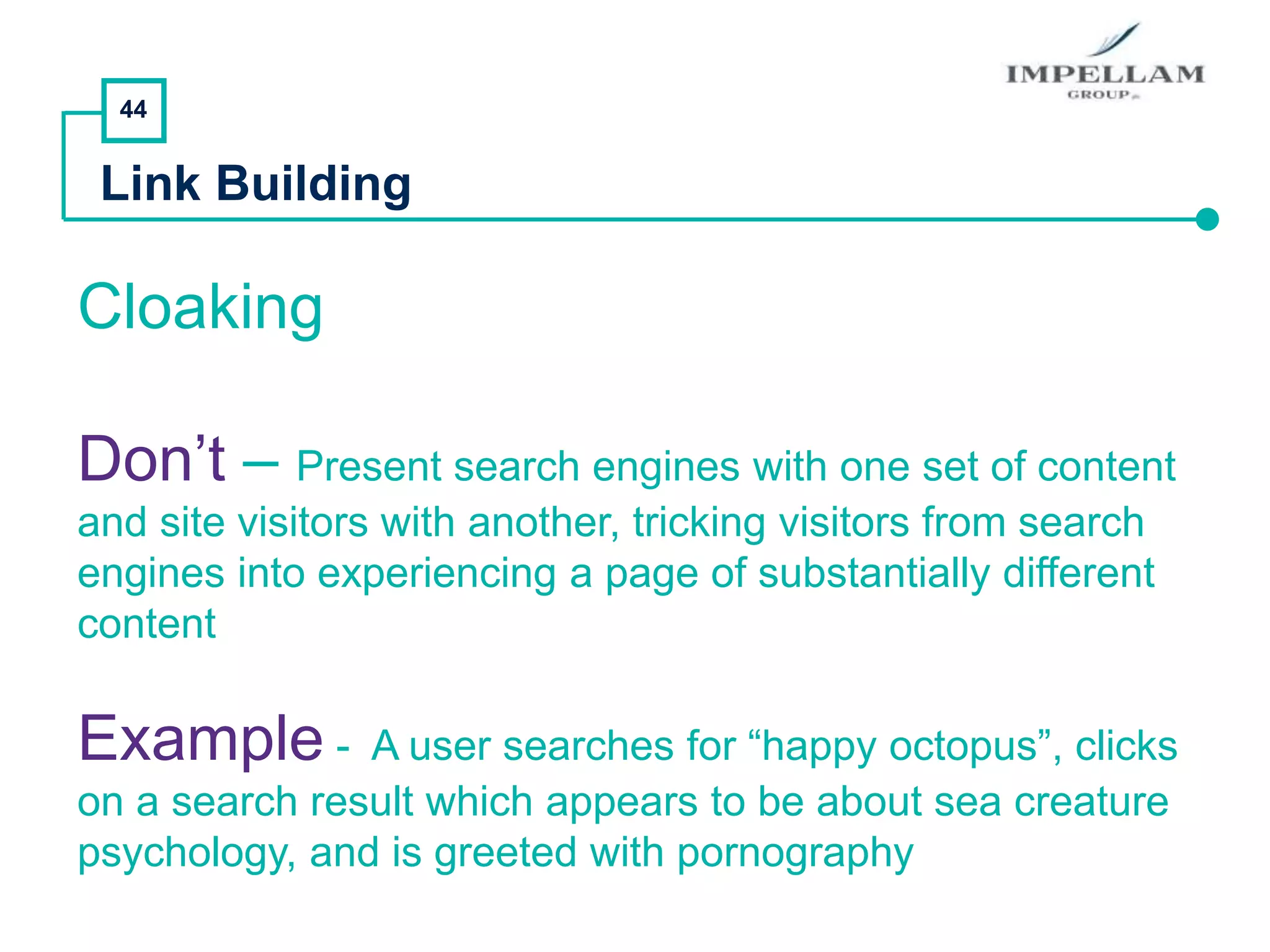 44
Link Building
Cloaking
Don’t – Present search engines with one set of content
and site visitors with another, tricking visitors from search
engines into experiencing a page of substantially different
content
Example - A user searches for “happy octopus”, clicks
on a search result which appears to be about sea creature
psychology, and is greeted with pornography
 