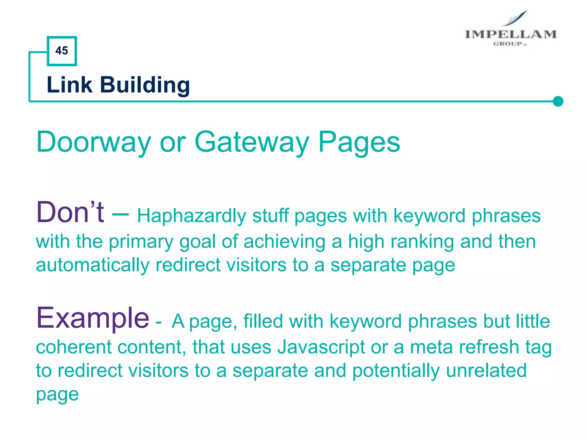 45
Link Building
Doorway or Gateway Pages
Don’t – Haphazardly stuff pages with keyword phrases
with the primary goal of achieving a high ranking and then
automatically redirect visitors to a separate page
Example - A page, filled with keyword phrases but little
coherent content, that uses Javascript or a meta refresh tag
to redirect visitors to a separate and potentially unrelated
page
 