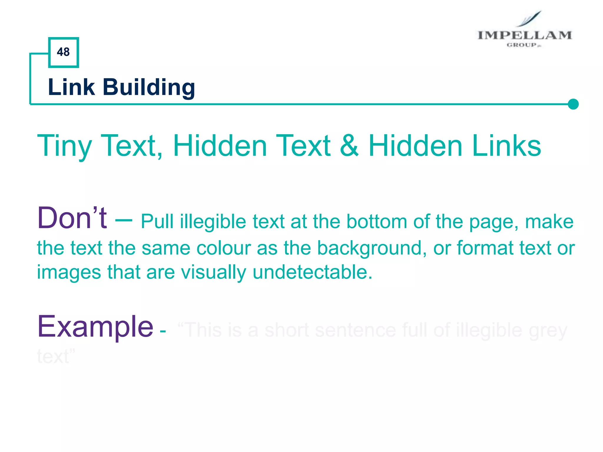 48
Link Building
Tiny Text, Hidden Text & Hidden Links
Don’t – Pull illegible text at the bottom of the page, make
the text the same colour as the background, or format text or
images that are visually undetectable.
Example - “This is a short sentence full of illegible grey
text”
 