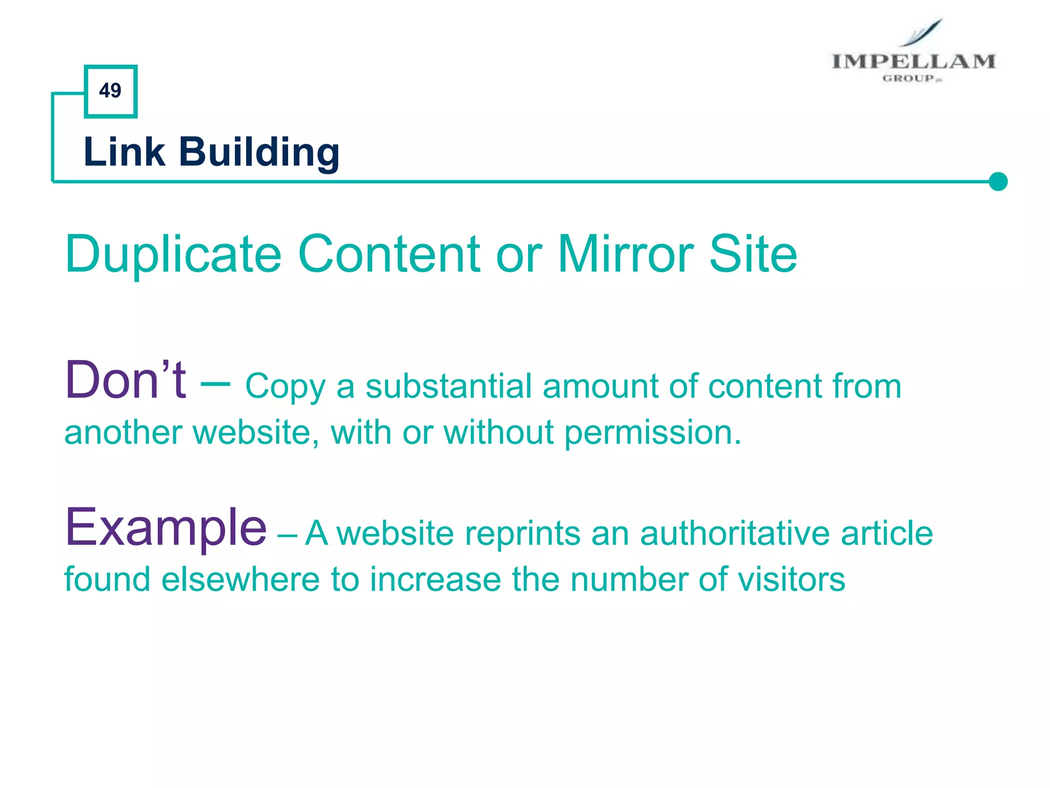 49
Link Building
Duplicate Content or Mirror Site
Don’t – Copy a substantial amount of content from
another website, with or without permission.
Example – A website reprints an authoritative article
found elsewhere to increase the number of visitors
 