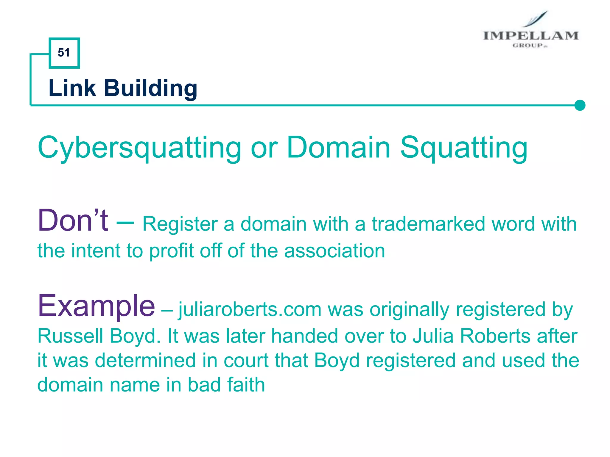 51
Link Building
Cybersquatting or Domain Squatting
Don’t – Register a domain with a trademarked word with
the intent to profit off of the association
Example – juliaroberts.com was originally registered by
Russell Boyd. It was later handed over to Julia Roberts after
it was determined in court that Boyd registered and used the
domain name in bad faith
 