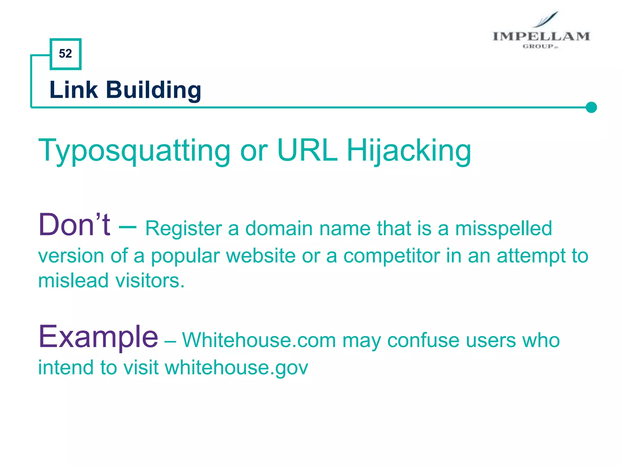 52
Link Building
Typosquatting or URL Hijacking
Don’t – Register a domain name that is a misspelled
version of a popular website or a competitor in an attempt to
mislead visitors.
Example – Whitehouse.com may confuse users who
intend to visit whitehouse.gov
 