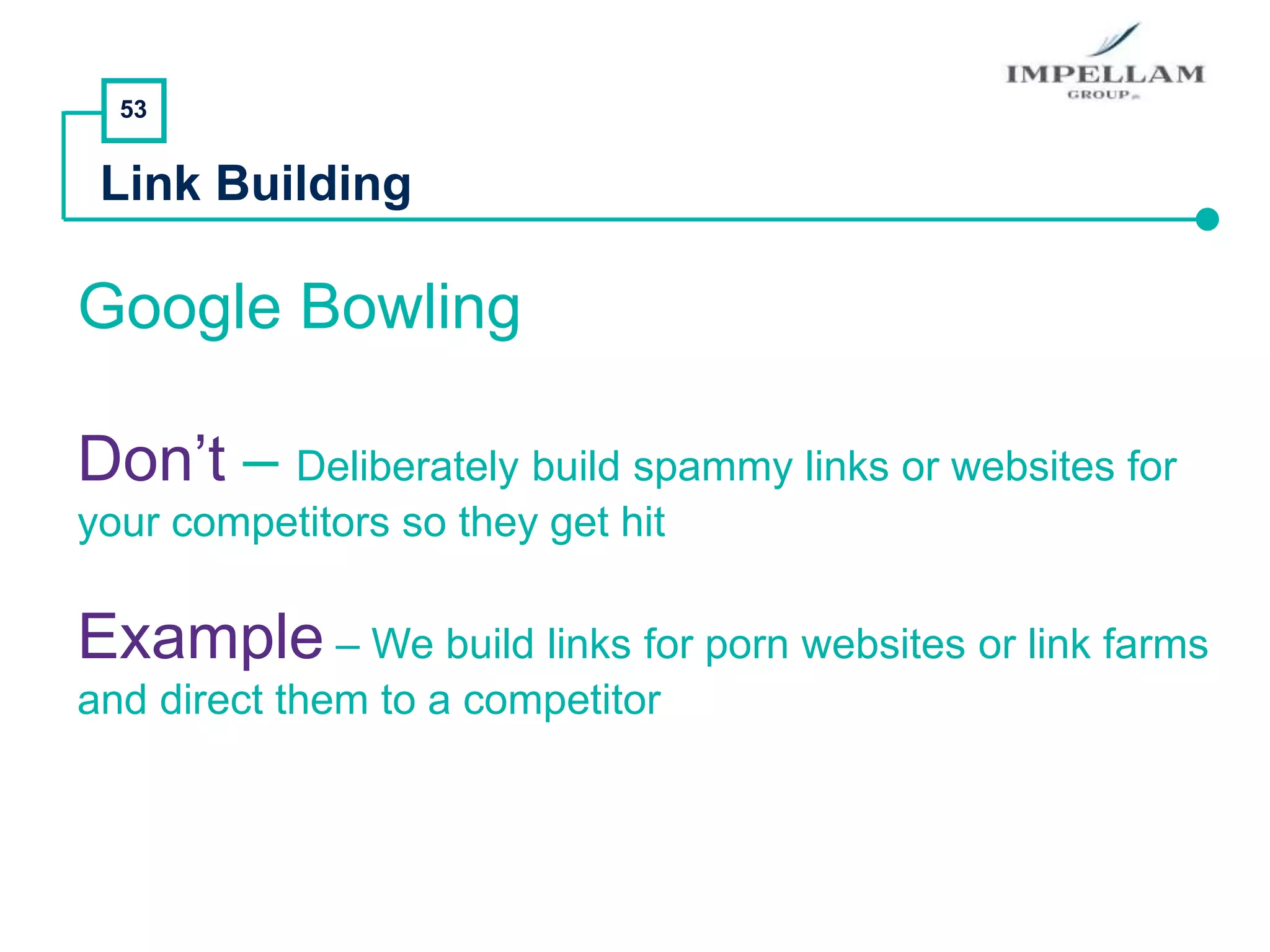 53
Link Building
Google Bowling
Don’t – Deliberately build spammy links or websites for
your competitors so they get hit
Example – We build links for porn websites or link farms
and direct them to a competitor
 