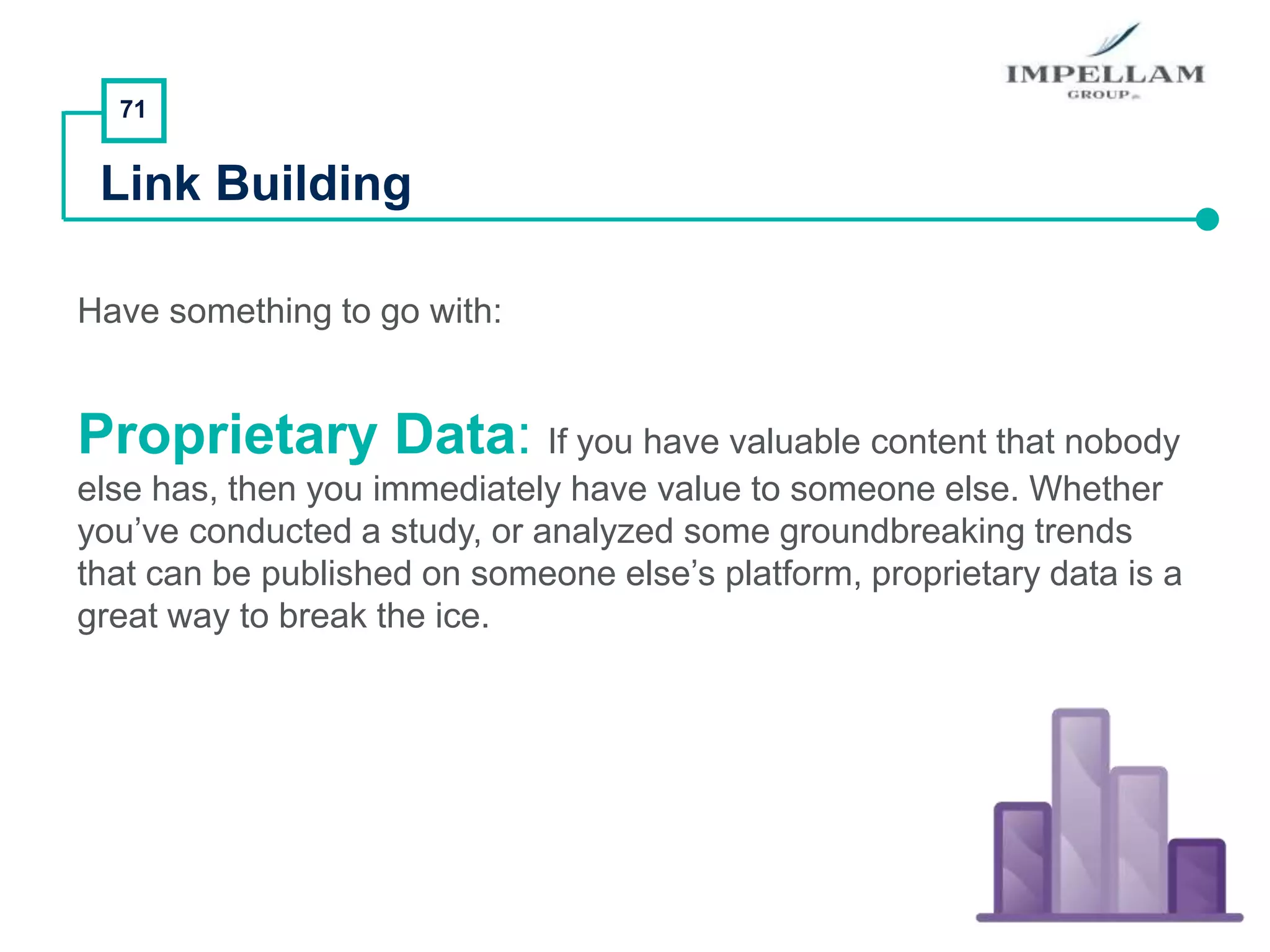 71
Link Building
Have something to go with:
Proprietary Data: If you have valuable content that nobody
else has, then you immediately have value to someone else. Whether
you’ve conducted a study, or analyzed some groundbreaking trends
that can be published on someone else’s platform, proprietary data is a
great way to break the ice.
 