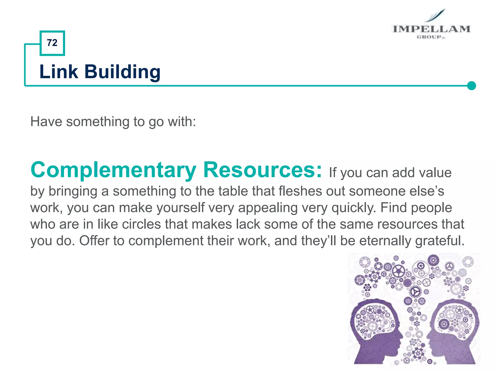 72
Link Building
Have something to go with:
Complementary Resources: If you can add value
by bringing a something to the table that fleshes out someone else’s
work, you can make yourself very appealing very quickly. Find people
who are in like circles that makes lack some of the same resources that
you do. Offer to complement their work, and they’ll be eternally grateful.
 