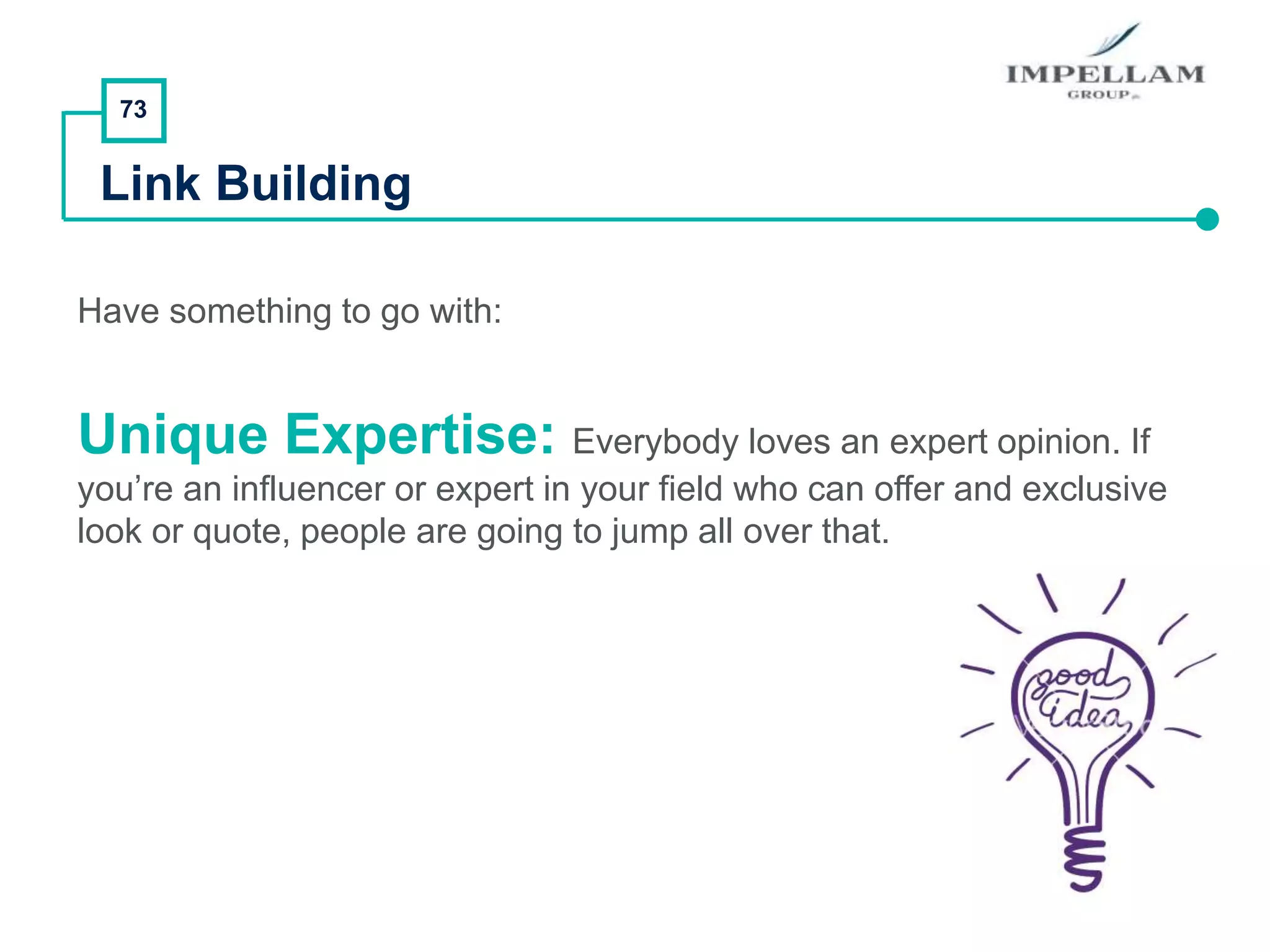 73
Link Building
Have something to go with:
Unique Expertise: Everybody loves an expert opinion. If
you’re an influencer or expert in your field who can offer and exclusive
look or quote, people are going to jump all over that.
 