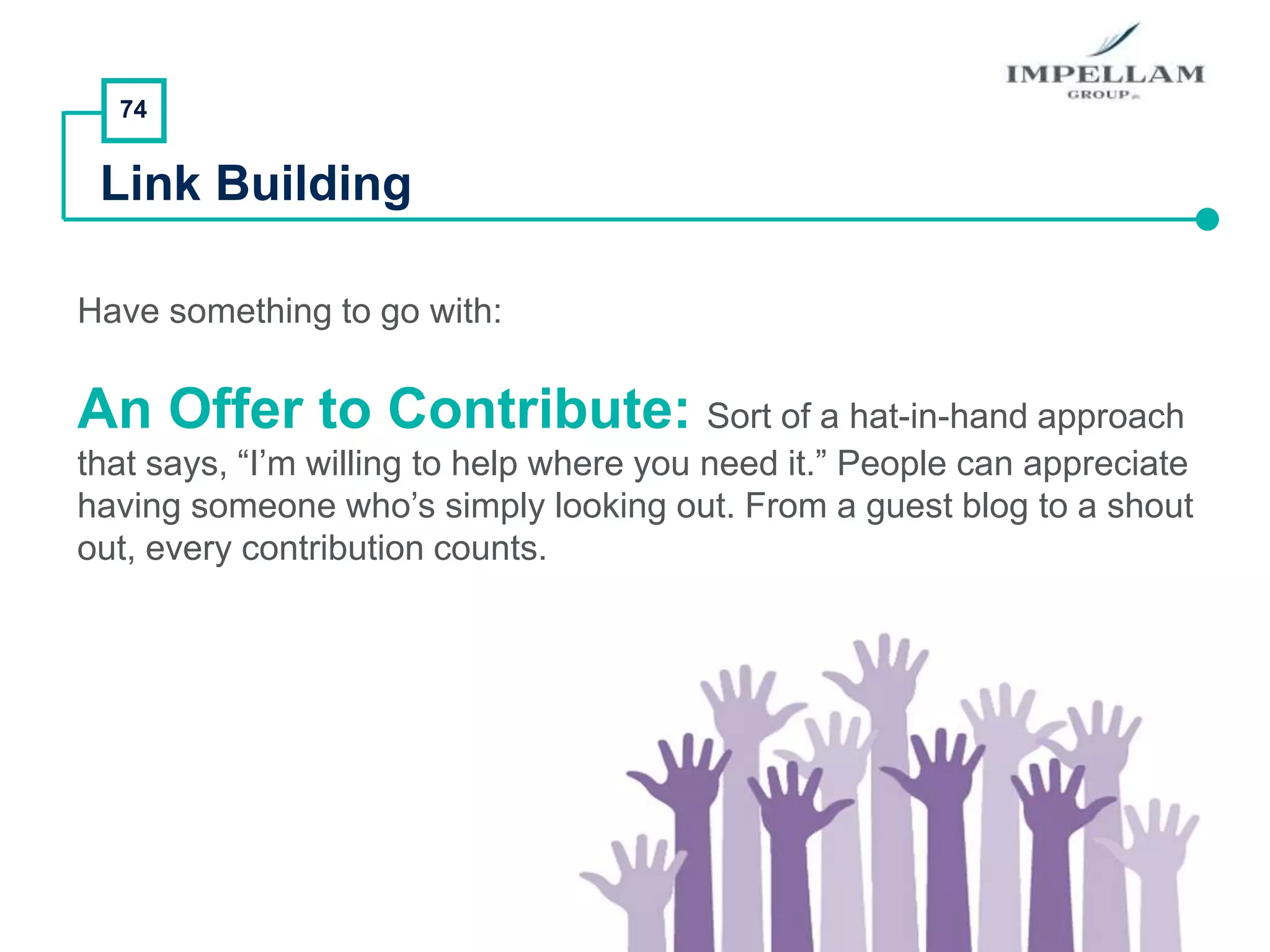 74
Link Building
Have something to go with:
An Offer to Contribute: Sort of a hat-in-hand approach
that says, “I’m willing to help where you need it.” People can appreciate
having someone who’s simply looking out. From a guest blog to a shout
out, every contribution counts.
 