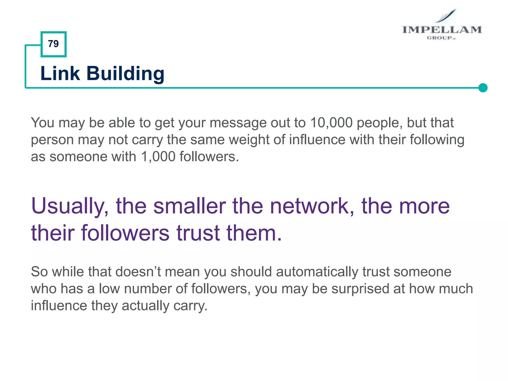 79
Link Building
You may be able to get your message out to 10,000 people, but that
person may not carry the same weight of influence with their following
as someone with 1,000 followers.
Usually, the smaller the network, the more
their followers trust them.
So while that doesn’t mean you should automatically trust someone
who has a low number of followers, you may be surprised at how much
influence they actually carry.
 