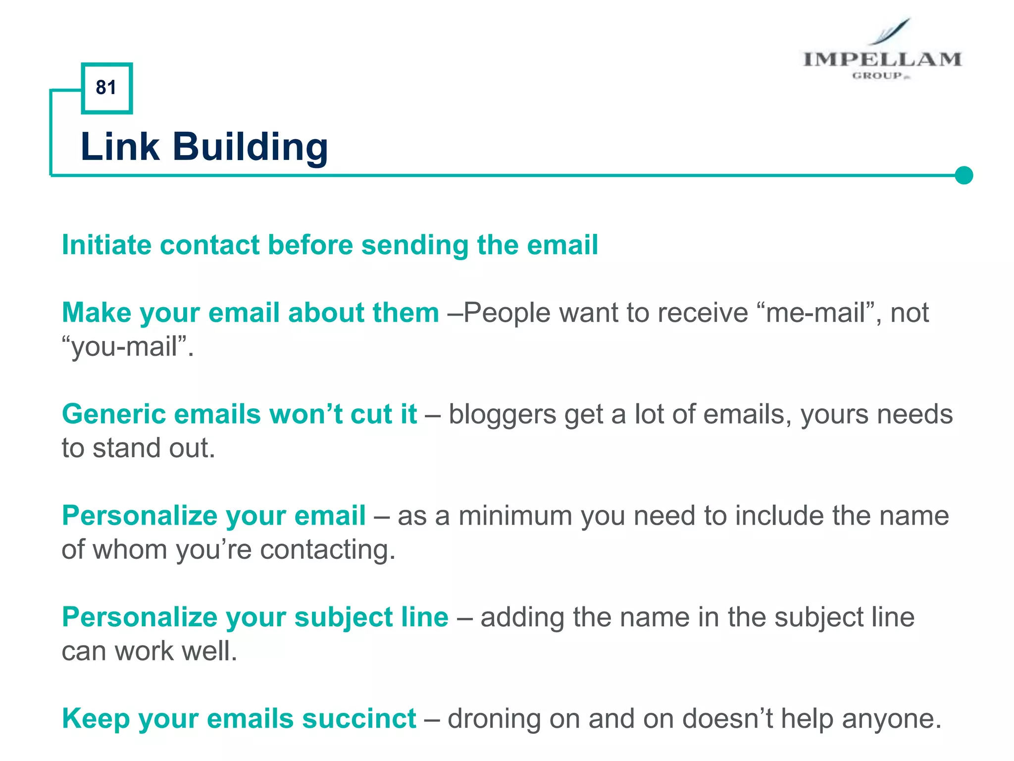 81
Link Building
Initiate contact before sending the email
Make your email about them –People want to receive “me-mail”, not
“you-mail”.
Generic emails won’t cut it – bloggers get a lot of emails, yours needs
to stand out.
Personalize your email – as a minimum you need to include the name
of whom you’re contacting.
Personalize your subject line – adding the name in the subject line
can work well.
Keep your emails succinct – droning on and on doesn’t help anyone.
 