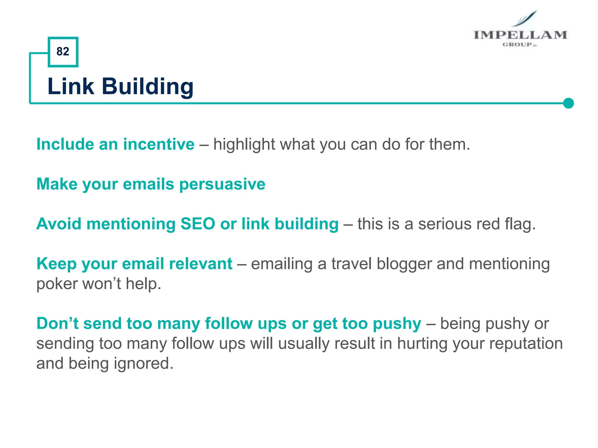 82
Link Building
Include an incentive – highlight what you can do for them.
Make your emails persuasive
Avoid mentioning SEO or link building – this is a serious red flag.
Keep your email relevant – emailing a travel blogger and mentioning
poker won’t help.
Don’t send too many follow ups or get too pushy – being pushy or
sending too many follow ups will usually result in hurting your reputation
and being ignored.
 