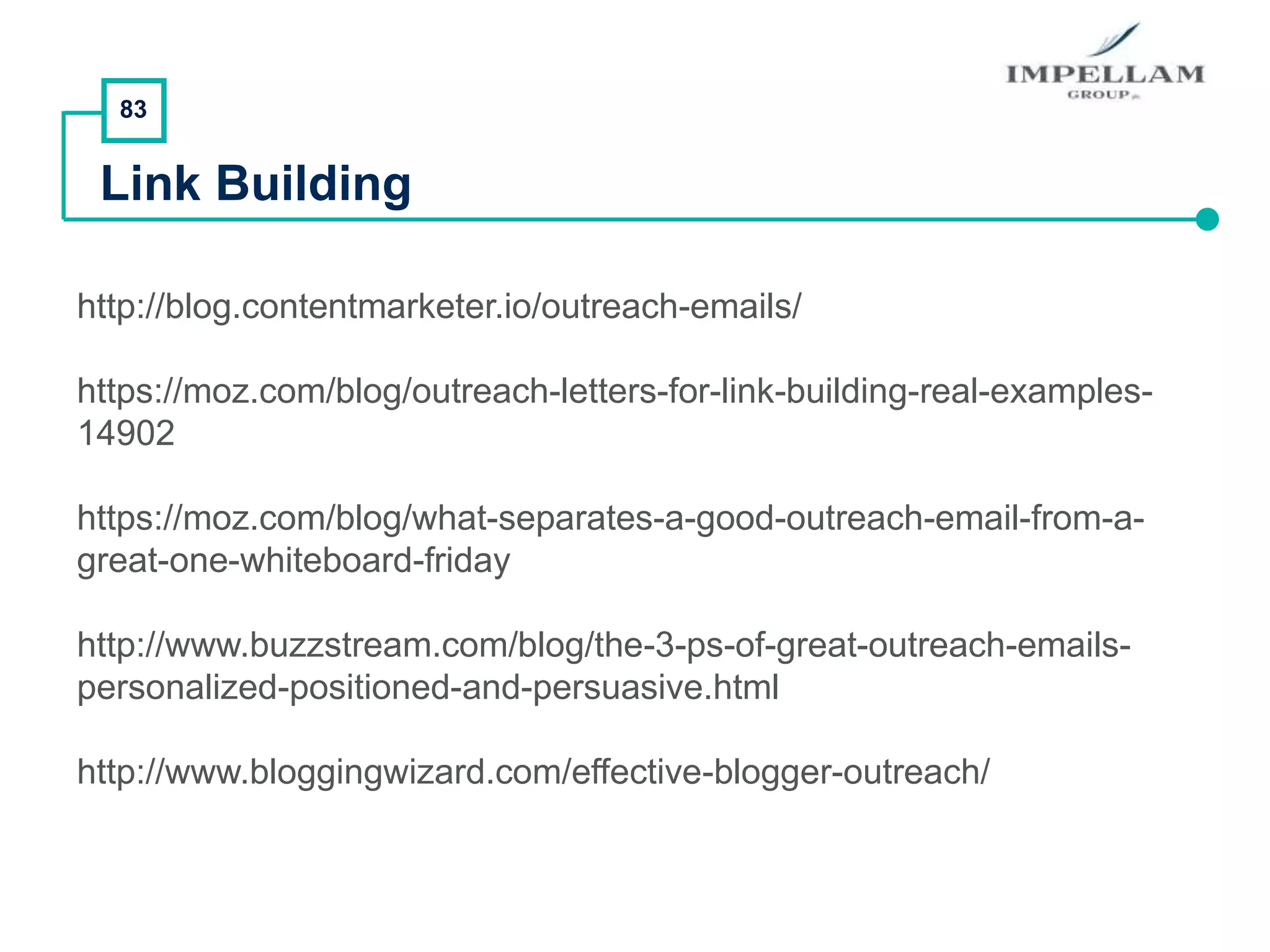 83
Link Building
http://blog.contentmarketer.io/outreach-emails/
https://moz.com/blog/outreach-letters-for-link-building-real-examples-
14902
https://moz.com/blog/what-separates-a-good-outreach-email-from-a-
great-one-whiteboard-friday
http://www.buzzstream.com/blog/the-3-ps-of-great-outreach-emails-
personalized-positioned-and-persuasive.html
http://www.bloggingwizard.com/effective-blogger-outreach/
 