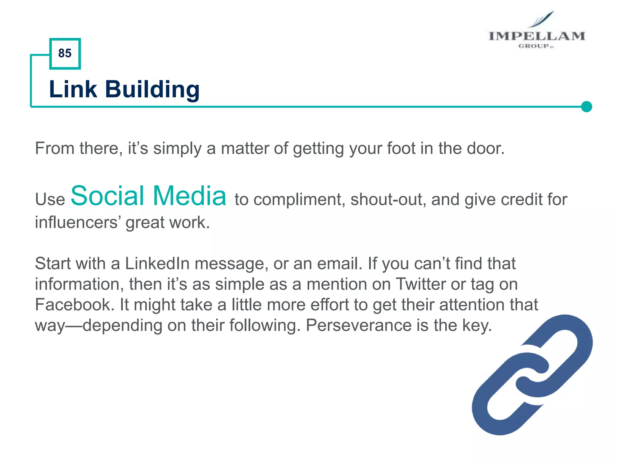 85
Link Building
From there, it’s simply a matter of getting your foot in the door.
Use Social Media to compliment, shout-out, and give credit for
influencers’ great work.
Start with a LinkedIn message, or an email. If you can’t find that
information, then it’s as simple as a mention on Twitter or tag on
Facebook. It might take a little more effort to get their attention that
way—depending on their following. Perseverance is the key.
 
