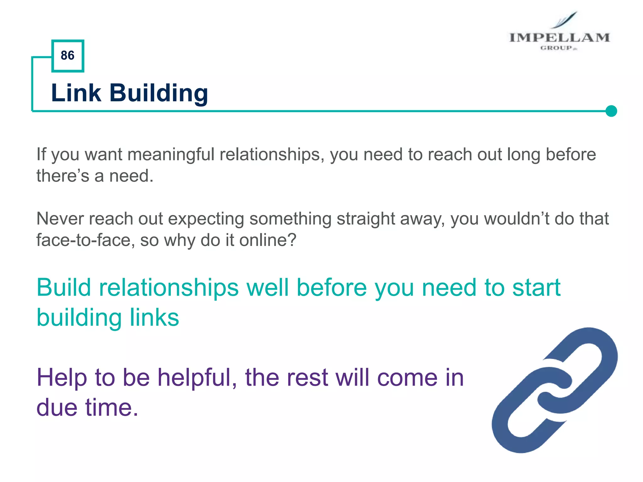 86
Link Building
If you want meaningful relationships, you need to reach out long before
there’s a need.
Never reach out expecting something straight away, you wouldn’t do that
face-to-face, so why do it online?
Build relationships well before you need to start
building links
Help to be helpful, the rest will come in
due time.
 