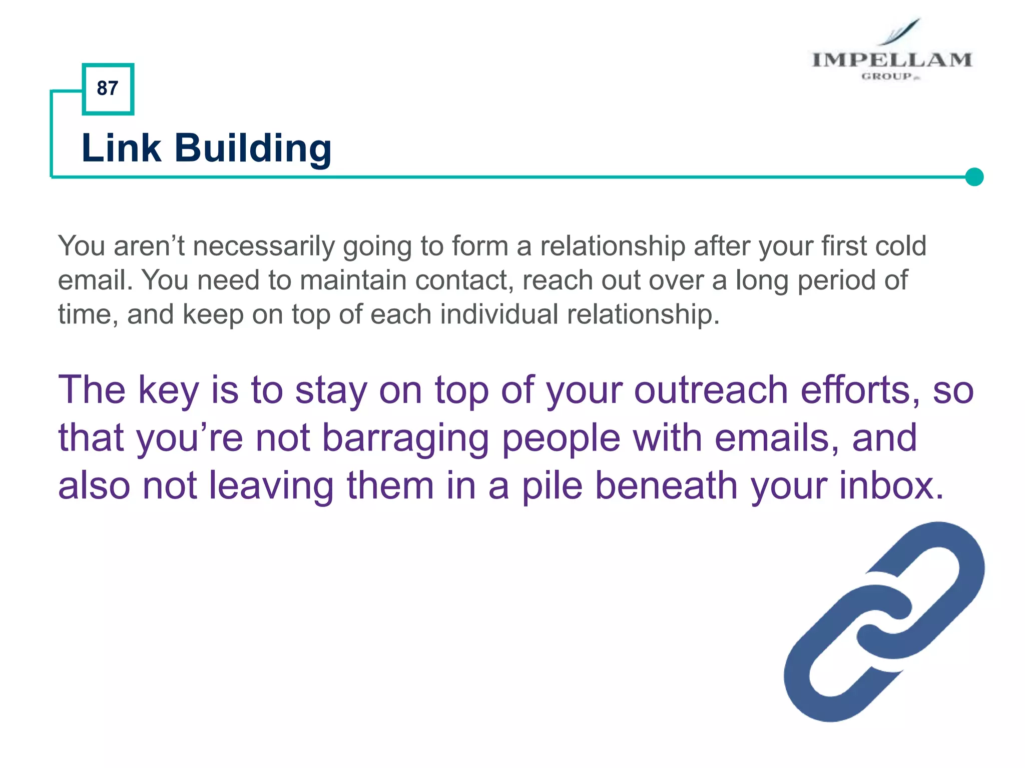 87
Link Building
You aren’t necessarily going to form a relationship after your first cold
email. You need to maintain contact, reach out over a long period of
time, and keep on top of each individual relationship.
The key is to stay on top of your outreach efforts, so
that you’re not barraging people with emails, and
also not leaving them in a pile beneath your inbox.
 