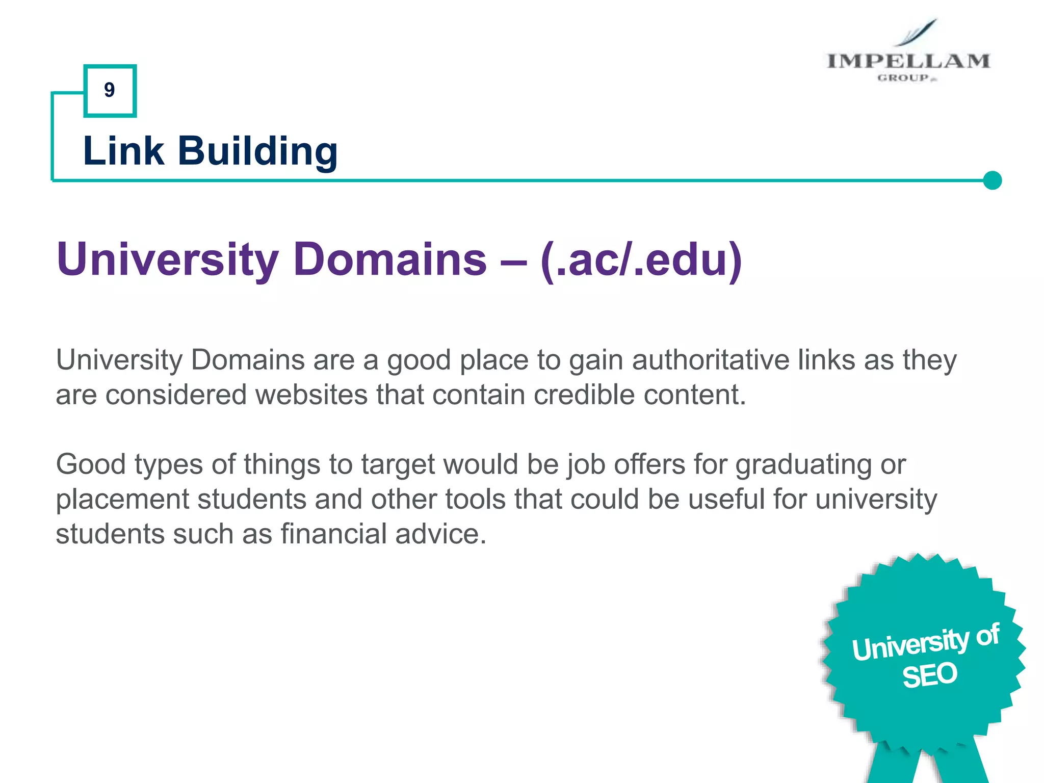 9
Link Building
University Domains – (.ac/.edu)
University Domains are a good place to gain authoritative links as they
are considered websites that contain credible content.
Good types of things to target would be job offers for graduating or
placement students and other tools that could be useful for university
students such as financial advice.
 