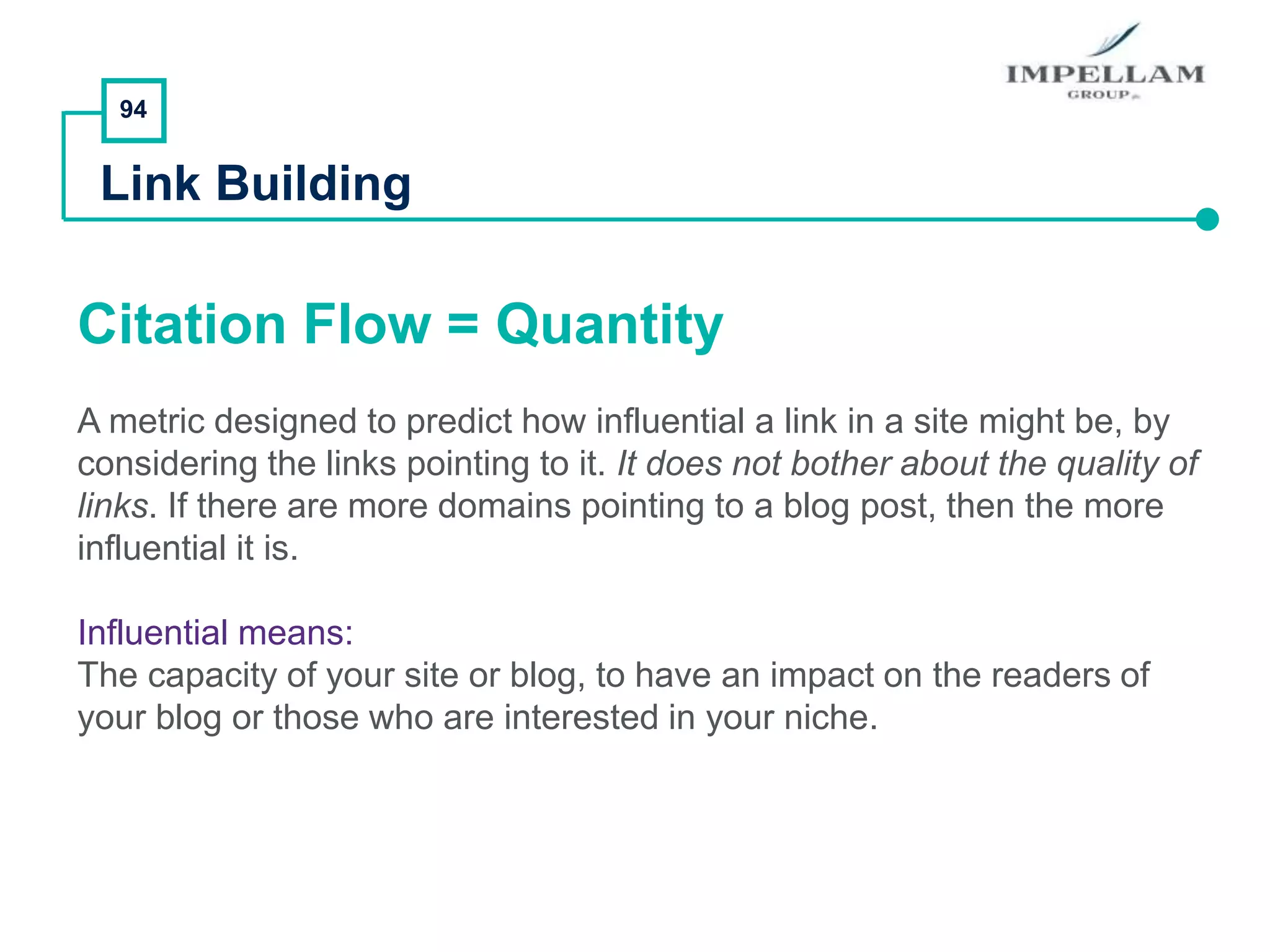 94
Link Building
Citation Flow = Quantity
A metric designed to predict how influential a link in a site might be, by
considering the links pointing to it. It does not bother about the quality of
links. If there are more domains pointing to a blog post, then the more
influential it is.
Influential means:
The capacity of your site or blog, to have an impact on the readers of
your blog or those who are interested in your niche.
 