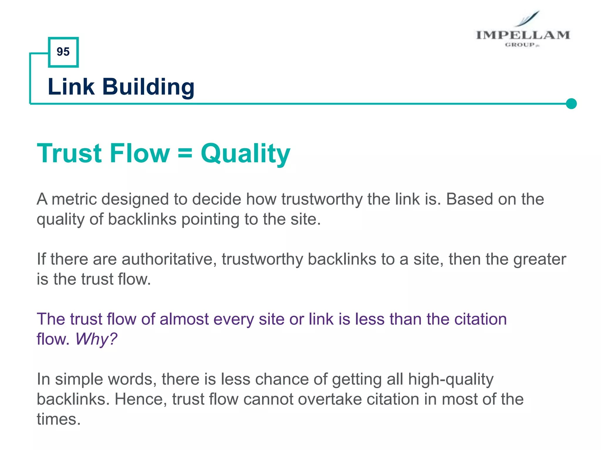 95
Link Building
Trust Flow = Quality
A metric designed to decide how trustworthy the link is. Based on the
quality of backlinks pointing to the site.
If there are authoritative, trustworthy backlinks to a site, then the greater
is the trust flow.
The trust flow of almost every site or link is less than the citation
flow. Why?
In simple words, there is less chance of getting all high-quality
backlinks. Hence, trust flow cannot overtake citation in most of the
times.
 