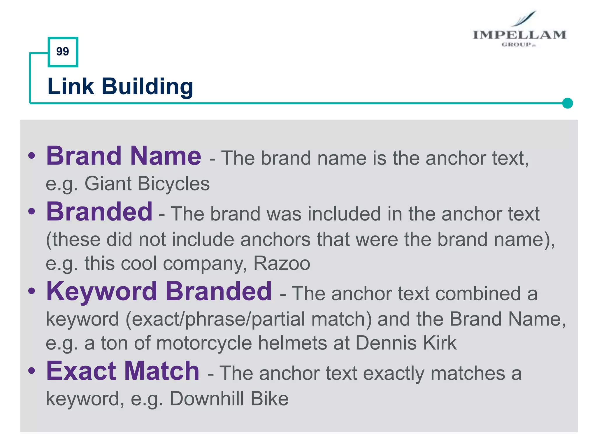 99
Link Building
• Brand Name - The brand name is the anchor text,
e.g. Giant Bicycles
• Branded - The brand was included in the anchor text
(these did not include anchors that were the brand name),
e.g. this cool company, Razoo
• Keyword Branded - The anchor text combined a
keyword (exact/phrase/partial match) and the Brand Name,
e.g. a ton of motorcycle helmets at Dennis Kirk
• Exact Match - The anchor text exactly matches a
keyword, e.g. Downhill Bike
 