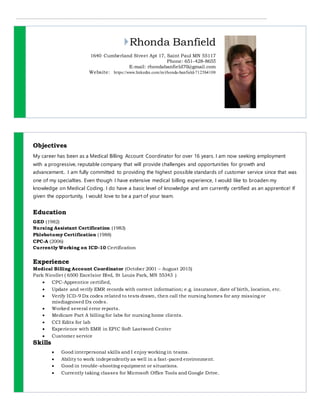 Rhonda Banfield
1640 Cumberland Street Apt 17, Saint Paul MN 55117
Phone: 651-428-8655
E-mail: rhondabanfield70@gmail.com
Website: https://www.linkedin.com/in/rhonda-banfield-7125b4108
Objectives
My career has been as a Medical Billing Account Coordinator for over 16 years. I am now seeking employment
with a progressive, reputable company that will provide challenges and opportunities for growth and
advancement.. I am fully committed to providing the highest possible standards of customer service since that was
one of my specialties. Even though I have extensive medical billing experience, I would like to broaden my
knowledge on Medical Coding. I do have a basic level of knowledge and am currently certified as an apprentice! If
given the opportunity, I would love to be a part of your team.
Education
GED (1982)
Nursing Assistant Certification (1983)
Phlebotomy Certification (1988)
CPC-A (2006)
Currently Working on ICD-10 Certification
Experience
Medical Billing Account Coordinator (October 2001 – August 2015)
Park Nicollet ( 6500 Excelsior Blvd, St Louis Park, MN 55343 )
 CPC-Apprentice certified,
 Update and verify EMR records with correct information; e.g. insurance, date of birth, location, etc.
 Verify ICD-9 Dx codes related to tests drawn, then call the nursing homes for any missing or
misdiagnosed Dx codes.
 Worked several error reports.
 Medicare Part A billing for labs for nursing home clients.
 CCI Edits for lab
 Experience with EMR in EPIC Soft Lastword Center
 Customer service
Skills
 Good interpersonal skills and I enjoy working in teams.
 Ability to work independently as well in a fast-paced environment.
 Good in trouble-shooting equipment or situations.
 Currently taking classes for Microsoft Office Tools and Google Drive.
 